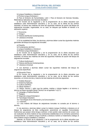b) Lengua Castellana y Literatura I.
c) Primera Lengua Extranjera I.
d) Para el itinerario de Humanidades, Latín I. Para el itinerario de Ciencias Sociales,
Matemáticas Aplicadas a las Ciencias Sociales I.
e) En función de la regulación y de la programación de la oferta educativa que
establezca cada Administración educativa y, en su caso, de la oferta de los centros
docentes, al menos dos materias de entre las siguientes materias de opción del bloque de
asignaturas troncales, organizadas, en su caso, en bloques que faciliten el tránsito a la
educación superior:
1.º Economía.
2.º Griego I.
3.º Historia del Mundo Contemporáneo.
4.º Literatura Universal.
3. En la modalidad de Artes, los alumnos y alumnas deben cursar las siguientes materias
generales del bloque de asignaturas troncales:
a) Filosofía.
b) Fundamentos del Arte I.
c) Lengua Castellana y Literatura I.
d) Primera Lengua Extranjera I.
e) En función de la regulación y de la programación de la oferta educativa que
establezca cada Administración educativa y, en su caso, de la oferta de los centros
docentes, al menos dos materias de entre las siguientes materias de opción del bloque de
asignaturas troncales:
1.º Cultura Audiovisual I.
2.º Historia del Mundo Contemporáneo.
3.º Literatura Universal.
4. Los alumnos y alumnas deben cursar las siguientes materias del bloque de
asignaturas específicas:
a) Educación Física.
b) En función de la regulación y de la programación de la oferta educativa que
establezca cada Administración educativa y, en su caso, de la oferta de los centros
docentes, un mínimo de dos y máximo de tres materias de entre las siguientes:
1.º Análisis Musical I.
2.º Anatomía Aplicada.
3.º Cultura Científica.
4.º Dibujo Artístico I.
5.º Dibujo Técnico I, salvo que los padres, madres o tutores legales o el alumno o
alumna ya hayan escogido Dibujo Técnico I en el apartado 1.e).2.º).
6.º Lenguaje y Práctica Musical.
7.º Religión.
8.º Segunda Lengua Extranjera I.
9.º Tecnología Industrial I.
10.º Tecnologías de la Información y la Comunicación I.
11.º Volumen.
12.º Una materia del bloque de asignaturas troncales no cursada por el alumno o
alumna.
5. Los alumnos y alumnas deben cursar la materia Lengua Cooficial y Literatura en el
bloque de asignaturas de libre configuración autonómica en aquellas Comunidades
Autónomas que posean dicha lengua cooficial, si bien podrán estar exentos de cursar o de
ser evaluados de dicha materia en las condiciones establecidas en la normativa autonómica
correspondiente. La materia Lengua Cooficial y Literatura recibirá un tratamiento análogo al
de la materia Lengua Castellana y Literatura.
Además, en función de la regulación y de la programación de la oferta educativa que
establezca cada Administración educativa y, en su caso, de la oferta de los centros
BOLETÍN OFICIAL DEL ESTADO
LEGISLACIÓN CONSOLIDADA
Página 33
 