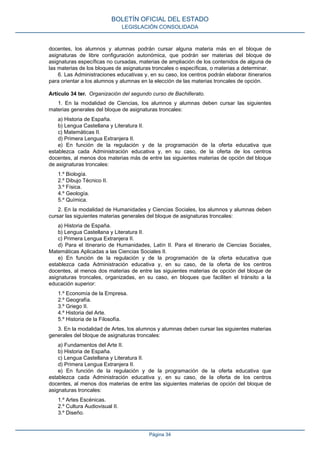 docentes, los alumnos y alumnas podrán cursar alguna materia más en el bloque de
asignaturas de libre configuración autonómica, que podrán ser materias del bloque de
asignaturas específicas no cursadas, materias de ampliación de los contenidos de alguna de
las materias de los bloques de asignaturas troncales o específicas, o materias a determinar.
6. Las Administraciones educativas y, en su caso, los centros podrán elaborar itinerarios
para orientar a los alumnos y alumnas en la elección de las materias troncales de opción.
Artículo 34 ter. Organización del segundo curso de Bachillerato.
1. En la modalidad de Ciencias, los alumnos y alumnas deben cursar las siguientes
materias generales del bloque de asignaturas troncales:
a) Historia de España.
b) Lengua Castellana y Literatura II.
c) Matemáticas II.
d) Primera Lengua Extranjera II.
e) En función de la regulación y de la programación de la oferta educativa que
establezca cada Administración educativa y, en su caso, de la oferta de los centros
docentes, al menos dos materias más de entre las siguientes materias de opción del bloque
de asignaturas troncales:
1.º Biología.
2.º Dibujo Técnico II.
3.º Física.
4.º Geología.
5.º Química.
2. En la modalidad de Humanidades y Ciencias Sociales, los alumnos y alumnas deben
cursar las siguientes materias generales del bloque de asignaturas troncales:
a) Historia de España.
b) Lengua Castellana y Literatura II.
c) Primera Lengua Extranjera II.
d) Para el itinerario de Humanidades, Latín II. Para el itinerario de Ciencias Sociales,
Matemáticas Aplicadas a las Ciencias Sociales II.
e) En función de la regulación y de la programación de la oferta educativa que
establezca cada Administración educativa y, en su caso, de la oferta de los centros
docentes, al menos dos materias de entre las siguientes materias de opción del bloque de
asignaturas troncales, organizadas, en su caso, en bloques que faciliten el tránsito a la
educación superior:
1.º Economía de la Empresa.
2.º Geografía.
3.º Griego II.
4.º Historia del Arte.
5.º Historia de la Filosofía.
3. En la modalidad de Artes, los alumnos y alumnas deben cursar las siguientes materias
generales del bloque de asignaturas troncales:
a) Fundamentos del Arte II.
b) Historia de España.
c) Lengua Castellana y Literatura II.
d) Primera Lengua Extranjera II.
e) En función de la regulación y de la programación de la oferta educativa que
establezca cada Administración educativa y, en su caso, de la oferta de los centros
docentes, al menos dos materias de entre las siguientes materias de opción del bloque de
asignaturas troncales:
1.º Artes Escénicas.
2.º Cultura Audiovisual II.
3.º Diseño.
BOLETÍN OFICIAL DEL ESTADO
LEGISLACIÓN CONSOLIDADA
Página 34
 