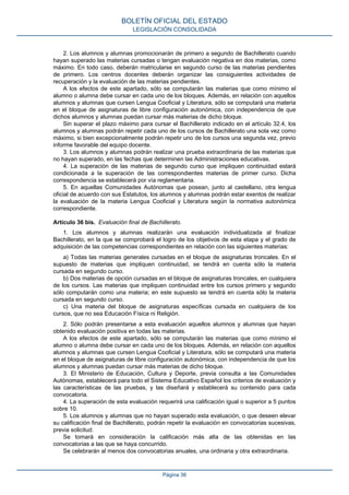 2. Los alumnos y alumnas promocionarán de primero a segundo de Bachillerato cuando
hayan superado las materias cursadas o tengan evaluación negativa en dos materias, como
máximo. En todo caso, deberán matricularse en segundo curso de las materias pendientes
de primero. Los centros docentes deberán organizar las consiguientes actividades de
recuperación y la evaluación de las materias pendientes.
A los efectos de este apartado, sólo se computarán las materias que como mínimo el
alumno o alumna debe cursar en cada uno de los bloques. Además, en relación con aquellos
alumnos y alumnas que cursen Lengua Cooficial y Literatura, sólo se computará una materia
en el bloque de asignaturas de libre configuración autonómica, con independencia de que
dichos alumnos y alumnas puedan cursar más materias de dicho bloque.
Sin superar el plazo máximo para cursar el Bachillerato indicado en el artículo 32.4, los
alumnos y alumnas podrán repetir cada uno de los cursos de Bachillerato una sola vez como
máximo, si bien excepcionalmente podrán repetir uno de los cursos una segunda vez, previo
informe favorable del equipo docente.
3. Los alumnos y alumnas podrán realizar una prueba extraordinaria de las materias que
no hayan superado, en las fechas que determinen las Administraciones educativas.
4. La superación de las materias de segundo curso que impliquen continuidad estará
condicionada a la superación de las correspondientes materias de primer curso. Dicha
correspondencia se establecerá por vía reglamentaria.
5. En aquellas Comunidades Autónomas que posean, junto al castellano, otra lengua
oficial de acuerdo con sus Estatutos, los alumnos y alumnas podrán estar exentos de realizar
la evaluación de la materia Lengua Cooficial y Literatura según la normativa autonómica
correspondiente.
Artículo 36 bis. Evaluación final de Bachillerato.
1. Los alumnos y alumnas realizarán una evaluación individualizada al finalizar
Bachillerato, en la que se comprobará el logro de los objetivos de esta etapa y el grado de
adquisición de las competencias correspondientes en relación con las siguientes materias:
a) Todas las materias generales cursadas en el bloque de asignaturas troncales. En el
supuesto de materias que impliquen continuidad, se tendrá en cuenta sólo la materia
cursada en segundo curso.
b) Dos materias de opción cursadas en el bloque de asignaturas troncales, en cualquiera
de los cursos. Las materias que impliquen continuidad entre los cursos primero y segundo
sólo computarán como una materia; en este supuesto se tendrá en cuenta sólo la materia
cursada en segundo curso.
c) Una materia del bloque de asignaturas específicas cursada en cualquiera de los
cursos, que no sea Educación Física ni Religión.
2. Sólo podrán presentarse a esta evaluación aquellos alumnos y alumnas que hayan
obtenido evaluación positiva en todas las materias.
A los efectos de este apartado, sólo se computarán las materias que como mínimo el
alumno o alumna debe cursar en cada uno de los bloques. Además, en relación con aquellos
alumnos y alumnas que cursen Lengua Cooficial y Literatura, sólo se computará una materia
en el bloque de asignaturas de libre configuración autonómica, con independencia de que los
alumnos y alumnas puedan cursar más materias de dicho bloque.
3. El Ministerio de Educación, Cultura y Deporte, previa consulta a las Comunidades
Autónomas, establecerá para todo el Sistema Educativo Español los criterios de evaluación y
las características de las pruebas, y las diseñará y establecerá su contenido para cada
convocatoria.
4. La superación de esta evaluación requerirá una calificación igual o superior a 5 puntos
sobre 10.
5. Los alumnos y alumnas que no hayan superado esta evaluación, o que deseen elevar
su calificación final de Bachillerato, podrán repetir la evaluación en convocatorias sucesivas,
previa solicitud.
Se tomará en consideración la calificación más alta de las obtenidas en las
convocatorias a las que se haya concurrido.
Se celebrarán al menos dos convocatorias anuales, una ordinaria y otra extraordinaria.
BOLETÍN OFICIAL DEL ESTADO
LEGISLACIÓN CONSOLIDADA
Página 36
 
