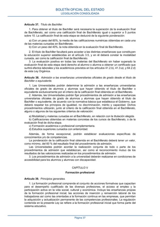 Artículo 37. Título de Bachiller.
1. Para obtener el título de Bachiller será necesaria la superación de la evaluación final
de Bachillerato, así como una calificación final de Bachillerato igual o superior a 5 puntos
sobre 10. La calificación final de esta etapa se deducirá de la siguiente ponderación:
a) Con un peso del 60%, la media de las calificaciones numéricas obtenidas en cada una
de las materias cursadas en Bachillerato.
b) Con un peso del 40%, la nota obtenida en la evaluación final de Bachillerato.
2. El título de Bachiller facultará para acceder a las distintas enseñanzas que constituyen
la educación superior establecidas en el artículo 3.5, y en él deberá constar la modalidad
cursada, así como la calificación final de Bachillerato.
3. La evaluación positiva en todas las materias del Bachillerato sin haber superado la
evaluación final de esta etapa dará derecho al alumno o alumna a obtener un certificado que
surtirá efectos laborales y los académicos previstos en los artículos 41.2.b), 41.3.a), y 64.2.d)
de esta Ley Orgánica.
Artículo 38. Admisión a las enseñanzas universitarias oficiales de grado desde el título de
Bachiller o equivalente.
1. Las Universidades podrán determinar la admisión a las enseñanzas universitarias
oficiales de grado de alumnos y alumnas que hayan obtenido el título de Bachiller o
equivalente exclusivamente por el criterio de la calificación final obtenida en el Bachillerato.
2. Además, las Universidades podrán fijar procedimientos de admisión a las enseñanzas
universitarias oficiales de grado de alumnos y alumnas que hayan obtenido el título de
Bachiller o equivalente, de acuerdo con la normativa básica que establezca el Gobierno, que
deberá respetar los principios de igualdad, no discriminación, mérito y capacidad. Dichos
procedimientos utilizarán, junto al criterio de la calificación final obtenida en el Bachillerato,
alguno o algunos de los siguientes criterios de valoración:
a) Modalidad y materias cursadas en el Bachillerato, en relación con la titulación elegida.
b) Calificaciones obtenidas en materias concretas de los cursos de Bachillerato, o de la
evaluación final de dicha etapa.
c) Formación académica o profesional complementaria.
d) Estudios superiores cursados con anterioridad.
Además, de forma excepcional, podrán establecer evaluaciones específicas de
conocimientos y/o de competencias.
La ponderación de la calificación final obtenida en el Bachillerato deberá tener un valor,
como mínimo, del 60 % del resultado final del procedimiento de admisión.
Las Universidades podrán acordar la realización conjunta de todo o parte de los
procedimientos de admisión que establezcan, así como el reconocimiento mutuo de los
resultados de las valoraciones realizadas en los procedimientos de admisión.
3. Los procedimientos de admisión a la universidad deberán realizarse en condiciones de
accesibilidad para los alumnos y alumnas con discapacidad.
CAPÍTULO V
Formación profesional
Artículo 39. Principios generales.
1. La formación profesional comprende el conjunto de acciones formativas que capacitan
para el desempeño cualificado de las diversas profesiones, el acceso al empleo y la
participación activa en la vida social, cultural y económica. Incluye las enseñanzas propias
de la formación profesional inicial, las acciones de inserción y reinserción laboral de los
trabajadores así como las orientadas a la formación continua en las empresas, que permitan
la adquisición y actualización permanente de las competencias profesionales. La regulación
contenida en la presente Ley se refiere a la formación profesional inicial que forma parte del
sistema educativo.
BOLETÍN OFICIAL DEL ESTADO
LEGISLACIÓN CONSOLIDADA
Página 37
 