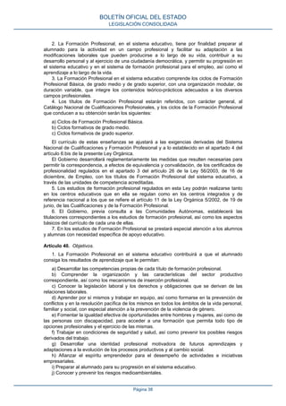 2. La Formación Profesional, en el sistema educativo, tiene por finalidad preparar al
alumnado para la actividad en un campo profesional y facilitar su adaptación a las
modificaciones laborales que pueden producirse a lo largo de su vida, contribuir a su
desarrollo personal y al ejercicio de una ciudadanía democrática, y permitir su progresión en
el sistema educativo y en el sistema de formación profesional para el empleo, así como el
aprendizaje a lo largo de la vida.
3. La Formación Profesional en el sistema educativo comprende los ciclos de Formación
Profesional Básica, de grado medio y de grado superior, con una organización modular, de
duración variable, que integre los contenidos teórico-prácticos adecuados a los diversos
campos profesionales.
4. Los títulos de Formación Profesional estarán referidos, con carácter general, al
Catálogo Nacional de Cualificaciones Profesionales, y los ciclos de la Formación Profesional
que conducen a su obtención serán los siguientes:
a) Ciclos de Formación Profesional Básica.
b) Ciclos formativos de grado medio.
c) Ciclos formativos de grado superior.
El currículo de estas enseñanzas se ajustará a las exigencias derivadas del Sistema
Nacional de Cualificaciones y Formación Profesional y a lo establecido en el apartado 4 del
artículo 6.bis de la presente Ley Orgánica.
El Gobierno desarrollará reglamentariamente las medidas que resulten necesarias para
permitir la correspondencia, a efectos de equivalencia y convalidación, de los certificados de
profesionalidad regulados en el apartado 3 del artículo 26 de la Ley 56/2003, de 16 de
diciembre, de Empleo, con los títulos de Formación Profesional del sistema educativo, a
través de las unidades de competencia acreditadas.
5. Los estudios de formación profesional regulados en esta Ley podrán realizarse tanto
en los centros educativos que en ella se regulan como en los centros integrados y de
referencia nacional a los que se refiere el artículo 11 de la Ley Orgánica 5/2002, de 19 de
junio, de las Cualificaciones y de la Formación Profesional.
6. El Gobierno, previa consulta a las Comunidades Autónomas, establecerá las
titulaciones correspondientes a los estudios de formación profesional, así como los aspectos
básicos del currículo de cada una de ellas.
7. En los estudios de Formación Profesional se prestará especial atención a los alumnos
y alumnas con necesidad específica de apoyo educativo.
Artículo 40. Objetivos.
1. La Formación Profesional en el sistema educativo contribuirá a que el alumnado
consiga los resultados de aprendizaje que le permitan:
a) Desarrollar las competencias propias de cada título de formación profesional.
b) Comprender la organización y las características del sector productivo
correspondiente, así como los mecanismos de inserción profesional.
c) Conocer la legislación laboral y los derechos y obligaciones que se derivan de las
relaciones laborales.
d) Aprender por sí mismos y trabajar en equipo, así como formarse en la prevención de
conflictos y en la resolución pacífica de los mismos en todos los ámbitos de la vida personal,
familiar y social, con especial atención a la prevención de la violencia de género.
e) Fomentar la igualdad efectiva de oportunidades entre hombres y mujeres, así como de
las personas con discapacidad, para acceder a una formación que permita todo tipo de
opciones profesionales y el ejercicio de las mismas.
f) Trabajar en condiciones de seguridad y salud, así como prevenir los posibles riesgos
derivados del trabajo.
g) Desarrollar una identidad profesional motivadora de futuros aprendizajes y
adaptaciones a la evolución de los procesos productivos y al cambio social.
h) Afianzar el espíritu emprendedor para el desempeño de actividades e iniciativas
empresariales.
i) Preparar al alumnado para su progresión en el sistema educativo.
j) Conocer y prevenir los riesgos medioambientales.
BOLETÍN OFICIAL DEL ESTADO
LEGISLACIÓN CONSOLIDADA
Página 38
 