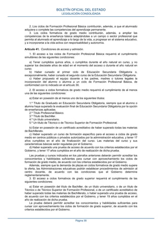 2. Los ciclos de Formación Profesional Básica contribuirán, además, a que el alumnado
adquiera o complete las competencias del aprendizaje permanente.
3. Los ciclos formativos de grado medio contribuirán, además, a ampliar las
competencias de la enseñanza básica adaptándolas a un campo o sector profesional que
permita al alumnado el aprendizaje a lo largo de la vida, a progresar en el sistema educativo,
y a incorporarse a la vida activa con responsabilidad y autonomía.
Artículo 41. Condiciones de acceso y admisión.
1. El acceso a los ciclos de Formación Profesional Básica requerirá el cumplimiento
simultáneo de las siguientes condiciones:
a) Tener cumplidos quince años, o cumplirlos durante el año natural en curso, y no
superar los diecisiete años de edad en el momento del acceso o durante el año natural en
curso.
b) Haber cursado el primer ciclo de Educación Secundaria Obligatoria o,
excepcionalmente, haber cursado el segundo curso de la Educación Secundaria Obligatoria.
c) Haber propuesto el equipo docente a los padres, madres o tutores legales la
incorporación del alumno o alumna a un ciclo de Formación Profesional Básica, de
conformidad con lo indicado en el artículo 30.
2. El acceso a ciclos formativos de grado medio requerirá el cumplimiento de al menos
una de las siguientes condiciones:
a) Estar en posesión de al menos uno de los siguientes títulos:
1.º Título de Graduado en Educación Secundaria Obligatoria, siempre que el alumno o
alumna haya superado la evaluación final de Educación Secundaria Obligatoria por la opción
de enseñanzas aplicadas.
2.º Título Profesional Básico.
3.º Título de Bachiller.
4.º Un título universitario.
5.º Un título de Técnico o de Técnico Superior de Formación Profesional.
b) Estar en posesión de un certificado acreditativo de haber superado todas las materias
de Bachillerato.
c) Haber superado un curso de formación específico para el acceso a ciclos de grado
medio en centros públicos o privados autorizados por la administración educativa, y tener 17
años cumplidos en el año de finalización del curso. Las materias del curso y sus
características básicas serán reguladas por el Gobierno.
d) Haber superado una prueba de acceso de acuerdo con los criterios establecidos por el
Gobierno, y tener 17 años cumplidos en el año de realización de dicha prueba.
Las pruebas y cursos indicados en los párrafos anteriores deberán permitir acreditar los
conocimientos y habilidades suficientes para cursar con aprovechamiento los ciclos de
formación de grado medio, de acuerdo con los criterios establecidos por el Gobierno.
Además, siempre que la demanda de plazas en ciclos formativos de grado medio supere
la oferta, las Administraciones educativas podrán establecer procedimientos de admisión al
centro docente, de acuerdo con las condiciones que el Gobierno determine
reglamentariamente.
3. El acceso a ciclos formativos de grado superior requerirá el cumplimiento de las
siguientes condiciones:
a) Estar en posesión del título de Bachiller, de un título universitario, o de un título de
Técnico o de Técnico Superior de Formación Profesional, o de un certificado acreditativo de
haber superado todas las materias de Bachillerato, o haber superado una prueba de acceso,
de acuerdo con los criterios establecidos por el Gobierno, y tener 19 años cumplidos en el
año de realización de dicha prueba.
La prueba deberá permitir acreditar los conocimientos y habilidades suficientes para
cursar con aprovechamiento los ciclos de formación de grado superior, de acuerdo con los
criterios establecidos por el Gobierno.
BOLETÍN OFICIAL DEL ESTADO
LEGISLACIÓN CONSOLIDADA
Página 39
 