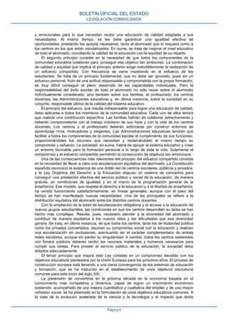 y emocionales para lo que necesitan recibir una educación de calidad adaptada a sus
necesidades. Al mismo tiempo, se les debe garantizar una igualdad efectiva de
oportunidades, prestando los apoyos necesarios, tanto al alumnado que lo requiera como a
los centros en los que están escolarizados. En suma, se trata de mejorar el nivel educativo
de todo el alumnado, conciliando la calidad de la educación con la equidad de su reparto.
El segundo principio consiste en la necesidad de que todos los componentes de la
comunidad educativa colaboren para conseguir ese objetivo tan ambicioso. La combinación
de calidad y equidad que implica el principio anterior exige ineludiblemente la realización de
un esfuerzo compartido. Con frecuencia se viene insistiendo en el esfuerzo de los
estudiantes. Se trata de un principio fundamental, que no debe ser ignorado, pues sin un
esfuerzo personal, fruto de una actitud responsable y comprometida con la propia formación,
es muy difícil conseguir el pleno desarrollo de las capacidades individuales. Pero la
responsabilidad del éxito escolar de todo el alumnado no sólo recae sobre el alumnado
individualmente considerado, sino también sobre sus familias, el profesorado, los centros
docentes, las Administraciones educativas y, en última instancia, sobre la sociedad en su
conjunto, responsable última de la calidad del sistema educativo.
El principio del esfuerzo, que resulta indispensable para lograr una educación de calidad,
debe aplicarse a todos los miembros de la comunidad educativa. Cada uno de ellos tendrá
que realizar una contribución específica. Las familias habrán de colaborar estrechamente y
deberán comprometerse con el trabajo cotidiano de sus hijos y con la vida de los centros
docentes. Los centros y el profesorado deberán esforzarse por construir entornos de
aprendizaje ricos, motivadores y exigentes. Las Administraciones educativas tendrán que
facilitar a todos los componentes de la comunidad escolar el cumplimiento de sus funciones,
proporcionándoles los recursos que necesitan y reclamándoles al mismo tiempo su
compromiso y esfuerzo. La sociedad, en suma, habrá de apoyar al sistema educativo y crear
un entorno favorable para la formación personal a lo largo de toda la vida. Solamente el
compromiso y el esfuerzo compartido permitirán la consecución de objetivos tan ambiciosos.
Una de las consecuencias más relevantes del principio del esfuerzo compartido consiste
en la necesidad de llevar a cabo una escolarización equitativa del alumnado. La Constitución
española reconoció la existencia de una doble red de centros escolares, públicos y privados,
y la Ley Orgánica del Derecho a la Educación dispuso un sistema de conciertos para
conseguir una prestación efectiva del servicio público y social de la educación, de manera
gratuita, en condiciones de igualdad y en el marco de la programación general de la
enseñanza. Ese modelo, que respeta el derecho a la educación y a la libertad de enseñanza,
ha venido funcionando satisfactoriamente, en líneas generales, aunque con el paso del
tiempo se han manifestado nuevas necesidades. Una de las principales se refiere a la
distribución equitativa del alumnado entre los distintos centros docentes.
Con la ampliación de la edad de escolarización obligatoria y el acceso a la educación de
nuevos grupos estudiantiles, las condiciones en que los centros desarrollan su tarea se han
hecho más complejas. Resulta, pues, necesario atender a la diversidad del alumnado y
contribuir de manera equitativa a los nuevos retos y las dificultades que esa diversidad
genera. Se trata, en última instancia, de que todos los centros, tanto los de titularidad pública
como los privados concertados, asuman su compromiso social con la educación y realicen
una escolarización sin exclusiones, acentuando así el carácter complementario de ambas
redes escolares, aunque sin perder su singularidad. A cambio, todos los centros sostenidos
con fondos públicos deberán recibir los recursos materiales y humanos necesarios para
cumplir sus tareas. Para prestar el servicio público de la educación, la sociedad debe
dotarlos adecuadamente.
El tercer principio que inspira esta Ley consiste en un compromiso decidido con los
objetivos educativos planteados por la Unión Europea para los próximos años. El proceso de
construcción europea está llevando a una cierta convergencia de los sistemas de educación
y formación, que se ha traducido en el establecimiento de unos objetivos educativos
comunes para este inicio del siglo XXI.
La pretensión de convertirse en la próxima década en la economía basada en el
conocimiento más competitiva y dinámica, capaz de lograr un crecimiento económico
sostenido, acompañado de una mejora cuantitativa y cualitativa del empleo y de una mayor
cohesión social, se ha plasmado en la formulación de unos objetivos educativos comunes. A
la vista de la evolución acelerada de la ciencia y la tecnología y el impacto que dicha
BOLETÍN OFICIAL DEL ESTADO
LEGISLACIÓN CONSOLIDADA
Página 4
 