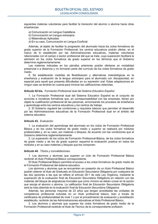 siguientes materias voluntarias para facilitar la transición del alumno o alumna hacia otras
enseñanzas:
a) Comunicación en Lengua Castellana.
b) Comunicación en Lengua extranjera.
c) Matemáticas Aplicadas.
d) En su caso, Comunicación en Lengua Cooficial.
Además, al objeto de facilitar la progresión del alumnado hacia los ciclos formativos de
grado superior de la Formación Profesional, los centros educativos podrán ofertar, en el
marco de lo establecido por las Administraciones educativas, materias voluntarias
relacionadas con el campo o sector profesional del que se trate, cuya superación facilitará la
admisión en los ciclos formativos de grado superior en los términos que el Gobierno
determine reglamentariamente.
Las materias indicadas en los párrafos anteriores podrán ofertarse en modalidad
presencial o a distancia y no formarán parte del currículo de los ciclos formativos de grado
medio.
6. Se establecerán medidas de flexibilización y alternativas metodológicas en la
enseñanza y evaluación de la lengua extranjera para el alumnado con discapacidad, en
especial para aquél que presenta dificultades en su expresión oral. Estas adaptaciones en
ningún caso se tendrán en cuenta para minorar las calificaciones obtenidas.
Artículo 42 bis. Formación Profesional dual del Sistema Educativo Español.
1. La Formación Profesional dual del Sistema Educativo Español es el conjunto de
acciones e iniciativas formativas que, en corresponsabilidad con las empresas, tienen por
objeto la cualificación profesional de las personas, armonizando los procesos de enseñanza
y aprendizaje entre los centros educativos y los centros de trabajo.
2. El Gobierno regulará las condiciones y requisitos básicos que permitan el desarrollo
por las Administraciones educativas de la Formación Profesional dual en el ámbito del
sistema educativo.
Artículo 43. Evaluación.
1. La evaluación del aprendizaje del alumnado en los ciclos de Formación Profesional
Básica y en los ciclos formativos de grado medio y superior se realizará por módulos
profesionales y, en su caso, por materias o bloques, de acuerdo con las condiciones que el
Gobierno determine reglamentariamente.
2. La superación de los ciclos de Formación Profesional Básica, de los ciclos formativos
de grado medio y de los de grado superior requerirá la evaluación positiva en todos los
módulos y en su caso materias y bloques que los componen.
Artículo 44. Títulos y convalidaciones.
1. Los alumnos y alumnas que superen un ciclo de Formación Profesional Básica
recibirán el título Profesional Básico correspondiente.
El título Profesional Básico permitirá el acceso a los ciclos formativos de grado medio de
la Formación Profesional del sistema educativo.
Los alumnos y alumnas que se encuentren en posesión de un título Profesional Básico
podrán obtener el título de Graduado en Educación Secundaria Obligatoria por cualquiera de
las dos opciones a las que se refiere el artículo 29.1 de esta Ley Orgánica, mediante la
superación de la evaluación final de Educación Secundaria Obligatoria en relación con las
materias del bloque de asignaturas troncales que como mínimo se deban cursar en la opción
que escoja el alumno o alumna. La calificación final de Educación Secundaria Obligatoria
será la nota obtenida en la evaluación final de Educación Secundaria Obligatoria.
Además, las personas mayores de 22 años que tengan acreditadas las unidades de
competencia profesional incluidas en un título profesional básico, bien a través de
certificados de profesionalidad de nivel 1 o por el procedimiento de evaluación y acreditación
establecido, recibirán de las Administraciones educativas el título Profesional Básico.
2. Los alumnos y alumnas que superen los ciclos formativos de grado medio de la
Formación Profesional recibirán el título de Técnico de la correspondiente profesión.
BOLETÍN OFICIAL DEL ESTADO
LEGISLACIÓN CONSOLIDADA
Página 41
 