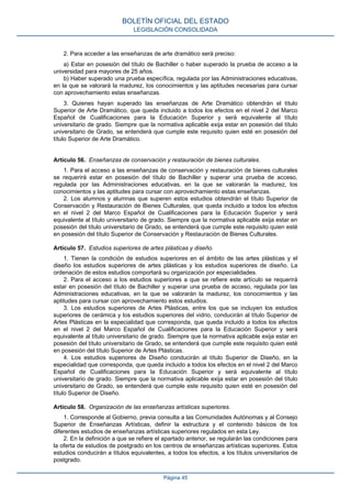 2. Para acceder a las enseñanzas de arte dramático será preciso:
a) Estar en posesión del título de Bachiller o haber superado la prueba de acceso a la
universidad para mayores de 25 años.
b) Haber superado una prueba específica, regulada por las Administraciones educativas,
en la que se valorará la madurez, los conocimientos y las aptitudes necesarias para cursar
con aprovechamiento estas enseñanzas.
3. Quienes hayan superado las enseñanzas de Arte Dramático obtendrán el título
Superior de Arte Dramático, que queda incluido a todos los efectos en el nivel 2 del Marco
Español de Cualificaciones para la Educación Superior y será equivalente al título
universitario de grado. Siempre que la normativa aplicable exija estar en posesión del título
universitario de Grado, se entenderá que cumple este requisito quien esté en posesión del
título Superior de Arte Dramático.
Artículo 56. Enseñanzas de conservación y restauración de bienes culturales.
1. Para el acceso a las enseñanzas de conservación y restauración de bienes culturales
se requerirá estar en posesión del título de Bachiller y superar una prueba de acceso,
regulada por las Administraciones educativas, en la que se valorarán la madurez, los
conocimientos y las aptitudes para cursar con aprovechamiento estas enseñanzas.
2. Los alumnos y alumnas que superen estos estudios obtendrán el título Superior de
Conservación y Restauración de Bienes Culturales, que queda incluido a todos los efectos
en el nivel 2 del Marco Español de Cualificaciones para la Educación Superior y será
equivalente al título universitario de grado. Siempre que la normativa aplicable exija estar en
posesión del título universitario de Grado, se entenderá que cumple este requisito quien esté
en posesión del título Superior de Conservación y Restauración de Bienes Culturales.
Artículo 57. Estudios superiores de artes plásticas y diseño.
1. Tienen la condición de estudios superiores en el ámbito de las artes plásticas y el
diseño los estudios superiores de artes plásticas y los estudios superiores de diseño. La
ordenación de estos estudios comportará su organización por especialidades.
2. Para el acceso a los estudios superiores a que se refiere este artículo se requerirá
estar en posesión del título de Bachiller y superar una prueba de acceso, regulada por las
Administraciones educativas, en la que se valorarán la madurez, los conocimientos y las
aptitudes para cursar con aprovechamiento estos estudios.
3. Los estudios superiores de Artes Plásticas, entre los que se incluyen los estudios
superiores de cerámica y los estudios superiores del vidrio, conducirán al título Superior de
Artes Plásticas en la especialidad que corresponda, que queda incluido a todos los efectos
en el nivel 2 del Marco Español de Cualificaciones para la Educación Superior y será
equivalente al título universitario de grado. Siempre que la normativa aplicable exija estar en
posesión del título universitario de Grado, se entenderá que cumple este requisito quien esté
en posesión del título Superior de Artes Plásticas.
4. Los estudios superiores de Diseño conducirán al título Superior de Diseño, en la
especialidad que corresponda, que queda incluido a todos los efectos en el nivel 2 del Marco
Español de Cualificaciones para la Educación Superior y será equivalente al título
universitario de grado. Siempre que la normativa aplicable exija estar en posesión del título
universitario de Grado, se entenderá que cumple este requisito quien esté en posesión del
título Superior de Diseño.
Artículo 58. Organización de las enseñanzas artísticas superiores.
1. Corresponde al Gobierno, previa consulta a las Comunidades Autónomas y al Consejo
Superior de Enseñanzas Artísticas, definir la estructura y el contenido básicos de los
diferentes estudios de enseñanzas artísticas superiores regulados en esta Ley.
2. En la definición a que se refiere el apartado anterior, se regularán las condiciones para
la oferta de estudios de postgrado en los centros de enseñanzas artísticas superiores. Estos
estudios conducirán a títulos equivalentes, a todos los efectos, a los títulos universitarios de
postgrado.
BOLETÍN OFICIAL DEL ESTADO
LEGISLACIÓN CONSOLIDADA
Página 45
 