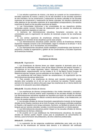 3. Los estudios superiores de música y de danza se cursarán en los conservatorios o
escuelas superiores de música y danza y los de arte dramático en las escuelas superiores
de arte dramático; los de conservación y restauración de bienes culturales en las escuelas
superiores de conservación y restauración de bienes culturales; los estudios superiores de
artes plásticas en las escuelas superiores de la especialidad correspondiente y los estudios
superiores de diseño en las escuelas superiores de diseño.
4. Las Comunidades Autónomas y las universidades de sus respectivos ámbitos
territoriales podrán convenir fórmulas de colaboración para los estudios de enseñanzas
artísticas superiores regulados en esta Ley.
5. Asimismo las Administraciones educativas fomentarán convenios con las
universidades para la organización de estudios de doctorado propios de las enseñanzas
artísticas.
6. Los centros superiores de enseñanzas artísticas fomentarán programas de
investigación en el ámbito de las disciplinas que les sean propias.
7. Las Administraciones educativas podrán adscribir centros de Enseñanzas Artísticas
Superiores mediante convenio a las Universidades, según lo indicado en el artículo 11 de la
Ley Orgánica 6/2001, de 21 de diciembre, de Universidades.
8. Las Administraciones educativas podrán establecer procedimientos para favorecer la
autonomía y facilitar la organización y gestión de los Conservatorios y Escuelas Superiores
de Enseñanzas Artísticas.
CAPÍTULO VII
Enseñanzas de idiomas
Artículo 59. Organización.
1. Las Enseñanzas de Idiomas tienen por objeto capacitar al alumnado para el uso
adecuado de los diferentes idiomas, fuera de las etapas ordinarias del sistema educativo, y
se organizan en los niveles siguientes: básico, intermedio y avanzado. Estos niveles se
corresponderán, respectivamente, con los niveles A, B y C del Marco Común Europeo de
Referencia para las Lenguas, que se subdividen en los niveles A1, A2, B1, B2, C1 y C2.
Las enseñanzas del nivel básico tendrán las características y la organización que las
Administraciones educativas determinen.
2. Para acceder a las enseñanzas de idiomas será requisito imprescindible tener
dieciséis años cumplidos en el año en que se comiencen los estudios. Podrán acceder
asimismo los mayores de catorce años para seguir las enseñanzas de un idioma distinto del
cursado en la educación secundaria obligatoria.
Artículo 60. Escuelas oficiales de idiomas.
1. Las enseñanzas de idiomas correspondientes a los niveles intermedio y avanzado a
las que se refiere el artículo anterior serán impartidas en las escuelas oficiales de idiomas.
Las Administraciones educativas regularán los requisitos que hayan de cumplir las escuelas
oficiales de idiomas, relativos a la relación numérica alumno-profesor, a las instalaciones y al
número de puestos escolares.
2. Las escuelas oficiales de idiomas fomentarán especialmente el estudio de las lenguas
oficiales de los Estados miembros de la Unión Europea, de las lenguas cooficiales existentes
en España y del español como lengua extranjera. Asimismo, se facilitará el estudio de otras
lenguas que por razones culturales, sociales o económicas presenten un interés especial.
3. Las Administraciones educativas podrán integrar en las escuelas oficiales de idiomas
las enseñanzas de idiomas a distancia.
4. De acuerdo con lo que establezcan las Administraciones educativas, las escuelas
oficiales de idiomas podrán impartir cursos para la actualización de conocimientos de
idiomas y para la formación del profesorado y de otros colectivos profesionales.
Artículo 61. Certificados.
1. La superación de las exigencias académicas establecidas para cada uno de los
niveles de las enseñanzas de idiomas dará derecho a la obtención del certificado
BOLETÍN OFICIAL DEL ESTADO
LEGISLACIÓN CONSOLIDADA
Página 46
 