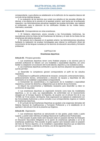 correspondiente, cuyos efectos se establecerán en la definición de los aspectos básicos del
currículo de las distintas lenguas.
2. La evaluación de los alumnos que cursen sus estudios en las escuelas oficiales de
idiomas, a los efectos de lo previsto en el apartado anterior, será hecha por el profesorado
respectivo. Las Administraciones educativas regularán las pruebas terminales, que realizará
el profesorado, para la obtención de los certificados oficiales de los niveles básico,
intermedio y avanzado.
Artículo 62. Correspondencia con otras enseñanzas.
1. El Gobierno determinará, previa consulta a las Comunidades Autónomas, las
equivalencias entre los títulos de las Enseñanzas de Idiomas y el resto de los títulos de las
enseñanzas del sistema educativo.
2. Sin perjuicio de lo dispuesto en el apartado anterior, las Administraciones educativas
facilitarán la realización de pruebas homologadas para obtener la certificación oficial del
conocimiento de las lenguas cursadas por los alumnos de educación secundaria y formación
profesional.
CAPÍTULO VIII
Enseñanzas deportivas
Artículo 63. Principios generales.
1. Las enseñanzas deportivas tienen como finalidad preparar a los alumnos para la
actividad profesional en relación con una modalidad o especialidad deportiva, así como
facilitar su adaptación a la evolución del mundo laboral y deportivo y a la ciudadanía activa.
2. Las enseñanzas deportivas contribuirán a que los alumnos adquieran las capacidades
que les permitan:
a) Desarrollar la competencia general correspondiente al perfil de los estudios
respectivos.
b) Garantizar la cualificación profesional de iniciación, conducción, entrenamiento básico,
perfeccionamiento técnico, entrenamiento y dirección de equipos y deportistas de alto
rendimiento en la modalidad o especialidad correspondiente.
c) Comprender las características y la organización de la modalidad o especialidad
respectiva y conocer los derechos y obligaciones que se derivan de sus funciones.
d) Adquirir los conocimientos y habilidades necesarios para desarrollar su labor en
condiciones de seguridad.
3. Las enseñanzas deportivas se organizarán tomando como base las modalidades
deportivas, y, en su caso, sus especialidades, de conformidad con el reconocimiento
otorgado por el Consejo Superior de Deportes, de acuerdo con el artículo 8.b) de la Ley
10/1990, de 15 de octubre, del Deporte. Esta organización se realizará en colaboración con
las Comunidades Autónomas y previa consulta a sus correspondientes órganos en materia
de enseñanzas deportivas.
4. El currículo de las Enseñanzas Deportivas se ajustará a las exigencias derivadas del
Sistema Nacional de Cualificaciones y Formación Profesional y a lo establecido en el
apartado 3 del artículo 6 bis de la presente Ley Orgánica.
Artículo 64. Organización.
1. Las enseñanzas deportivas se estructurarán en dos grados, grado medio y grado
superior, y podrán estar referidas al Catálogo Nacional de Cualificaciones Profesionales.
2. Para acceder al grado medio será necesario estar en posesión del título de Graduado
en Educación Secundaria Obligatoria en la opción de enseñanzas aplicadas o en la de
enseñanzas académicas. Para acceder al grado superior será necesario estar en posesión
del título de Técnico deportivo, en la modalidad o especialidad deportiva que se determine
por vía reglamentaria, y además de, al menos, uno de los siguientes títulos:
a) Título de Bachiller.
BOLETÍN OFICIAL DEL ESTADO
LEGISLACIÓN CONSOLIDADA
Página 47
 