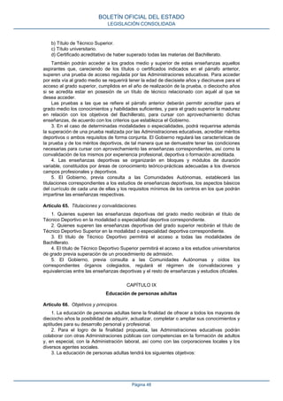 b) Título de Técnico Superior.
c) Título universitario.
d) Certificado acreditativo de haber superado todas las materias del Bachillerato.
También podrán acceder a los grados medio y superior de estas enseñanzas aquellos
aspirantes que, careciendo de los títulos o certificados indicados en el párrafo anterior,
superen una prueba de acceso regulada por las Administraciones educativas. Para acceder
por esta vía al grado medio se requerirá tener la edad de diecisiete años y diecinueve para el
acceso al grado superior, cumplidos en el año de realización de la prueba, o dieciocho años
si se acredita estar en posesión de un título de técnico relacionado con aquél al que se
desea acceder.
Las pruebas a las que se refiere el párrafo anterior deberán permitir acreditar para el
grado medio los conocimientos y habilidades suficientes, y para el grado superior la madurez
en relación con los objetivos del Bachillerato, para cursar con aprovechamiento dichas
enseñanzas, de acuerdo con los criterios que establezca el Gobierno.
3. En el caso de determinadas modalidades o especialidades, podrá requerirse además
la superación de una prueba realizada por las Administraciones educativas, acreditar méritos
deportivos o ambos requisitos de forma conjunta. El Gobierno regulará las características de
la prueba y de los méritos deportivos, de tal manera que se demuestre tener las condiciones
necesarias para cursar con aprovechamiento las enseñanzas correspondientes, así como la
convalidación de los mismos por experiencia profesional, deportiva o formación acreditada.
4. Las enseñanzas deportivas se organizarán en bloques y módulos de duración
variable, constituidos por áreas de conocimiento teórico-prácticas adecuadas a los diversos
campos profesionales y deportivos.
5. El Gobierno, previa consulta a las Comunidades Autónomas, establecerá las
titulaciones correspondientes a los estudios de enseñanzas deportivas, los aspectos básicos
del currículo de cada una de ellas y los requisitos mínimos de los centros en los que podrán
impartirse las enseñanzas respectivas.
Artículo 65. Titulaciones y convalidaciones.
1. Quienes superen las enseñanzas deportivas del grado medio recibirán el título de
Técnico Deportivo en la modalidad o especialidad deportiva correspondiente.
2. Quienes superen las enseñanzas deportivas del grado superior recibirán el título de
Técnico Deportivo Superior en la modalidad o especialidad deportiva correspondiente.
3. El título de Técnico Deportivo permitirá el acceso a todas las modalidades de
Bachillerato.
4. El título de Técnico Deportivo Superior permitirá el acceso a los estudios universitarios
de grado previa superación de un procedimiento de admisión.
5. El Gobierno, previa consulta a las Comunidades Autónomas y oídos los
correspondientes órganos colegiados, regulará el régimen de convalidaciones y
equivalencias entre las enseñanzas deportivas y el resto de enseñanzas y estudios oficiales.
CAPÍTULO IX
Educación de personas adultas
Artículo 66. Objetivos y principios.
1. La educación de personas adultas tiene la finalidad de ofrecer a todos los mayores de
dieciocho años la posibilidad de adquirir, actualizar, completar o ampliar sus conocimientos y
aptitudes para su desarrollo personal y profesional.
2. Para el logro de la finalidad propuesta, las Administraciones educativas podrán
colaborar con otras Administraciones públicas con competencias en la formación de adultos
y, en especial, con la Administración laboral, así como con las corporaciones locales y los
diversos agentes sociales.
3. La educación de personas adultas tendrá los siguientes objetivos:
BOLETÍN OFICIAL DEL ESTADO
LEGISLACIÓN CONSOLIDADA
Página 48
 