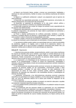 a) Adquirir una formación básica, ampliar y renovar sus conocimientos, habilidades y
destrezas de modo permanente y facilitar el acceso a las distintas enseñanzas del sistema
educativo.
b) Mejorar su cualificación profesional o adquirir una preparación para el ejercicio de
otras profesiones.
c) Desarrollar sus capacidades personales, en los ámbitos expresivos, comunicativo, de
relación interpersonal y de construcción del conocimiento.
d) Desarrollar su capacidad de participación en la vida social, cultural, política y
económica y hacer efectivo su derecho a la ciudadanía democrática.
e) Desarrollar programas que corrijan los riesgos de exclusión social, especialmente de
los sectores más desfavorecidos.
f) Responder adecuadamente a los desafíos que supone el envejecimiento progresivo de
la población asegurando a las personas de mayor edad la oportunidad de incrementar y
actualizar sus competencias.
g) Prever y resolver pacíficamente los conflictos personales, familiares y sociales.
Fomentar la igualdad efectiva de derechos y oportunidades entre hombres y mujeres, así
como analizar y valorar críticamente las desigualdades entre ellos.
h) Adquirir, ampliar y renovar los conocimientos, habilidades y destrezas necesarias para
la creación de empresas y para el desempeño de actividades e iniciativas empresariales.
4. Las personas adultas pueden realizar sus aprendizajes tanto por medio de actividades
de enseñanza, reglada o no reglada, como a través de la experiencia, laboral o en
actividades sociales, por lo que se tenderá a establecer conexiones entre ambas vías y se
adoptarán medidas para la validación de los aprendizajes así adquiridos.
Artículo 67. Organización.
1. Además de las personas adultas, excepcionalmente, podrán cursar estas enseñanzas
los mayores de dieciséis años que lo soliciten y que tengan un contrato laboral que no les
permita acudir a los centros educativos en régimen ordinario o sean deportistas de alto
rendimiento. Podrán incorporarse a la educación de personas adultas quienes cumplan
dieciocho años en el año en que comience el curso.
2. La organización y la metodología de las enseñanzas para las personas adultas se
basarán en el autoaprendizaje y tendrán en cuenta sus experiencias, necesidades e
intereses, pudiendo desarrollarse a través de la enseñanza presencial y también mediante la
educación a distancia.
3. Las Administraciones educativas podrán promover convenios de colaboración para la
enseñanza de personas adultas con las universidades, corporaciones locales y otras
entidades públicas o privadas. En este último supuesto, se dará preferencia a las
asociaciones sin ánimo de lucro. Estos convenios podrán, asimismo, contemplar la
elaboración de materiales que respondan a las necesidades técnicas y metodológicas de
este tipo de enseñanzas.
4. Igualmente, corresponde a las Administraciones educativas promover programas
específicos de aprendizaje de la lengua castellana y de las otras lenguas cooficiales, en su
caso, así como de elementos básicos de la cultura para facilitar la integración de las
personas inmigrantes.
5. En la educación de personas adultas se prestará una atención adecuada a aquellas
que presenten necesidad específica de apoyo educativo.
6. En los establecimientos penitenciarios se garantizará a la población reclusa el acceso
a estas enseñanzas.
7. Las enseñanzas para las personas adultas se organizarán con una metodología
flexible y abierta, de modo que respondan a sus capacidades, necesidades e intereses.
8. Las Administraciones educativas estimularán la realización de investigaciones y la
difusión de prácticas innovadoras en el campo de la educación de las personas adultas, con
objeto de permitir el desarrollo de nuevos modelos educativos y la mejora continua de los
existentes.
BOLETÍN OFICIAL DEL ESTADO
LEGISLACIÓN CONSOLIDADA
Página 49
 