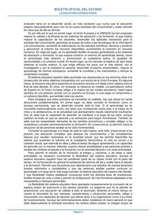 evolución tiene en el desarrollo social, es más necesario que nunca que la educación
prepare adecuadamente para vivir en la nueva sociedad del conocimiento y poder afrontar
los retos que de ello se derivan.
Es por ello por lo que en primer lugar, la Unión Europea y la UNESCO se han propuesto
mejorar la calidad y la eficacia de los sistemas de educación y de formación, lo que implica
mejorar la capacitación de los docentes, desarrollar las aptitudes necesarias para la
sociedad del conocimiento, garantizar el acceso de todos a las tecnologías de la información
y la comunicación, aumentar la matriculación en los estudios científicos, técnicos y artísticos
y aprovechar al máximo los recursos disponibles, aumentando la inversión en recursos
humanos. En segundo lugar, se ha planteado facilitar el acceso generalizado a los sistemas
de educación y formación, lo que supone construir un entorno de aprendizaje abierto, hacer
el aprendizaje más atractivo y promocionar la ciudadanía activa, la igualdad de
oportunidades y la cohesión social. En tercer lugar, se ha marcado el objetivo de abrir estos
sistemas al mundo exterior, lo que exige reforzar los lazos con la vida laboral, con la
investigación y con la sociedad en general, desarrollar el espíritu emprendedor, mejorar el
aprendizaje de idiomas extranjeros, aumentar la movilidad y los intercambios y reforzar la
cooperación europea.
El sistema educativo español debe acomodar sus actuaciones en los próximos años a la
consecución de estos objetivos compartidos con sus socios de la Unión Europea. En algunos
casos, la situación educativa española se encuentra cercana a la fijada como objetivo para el
final de esta década. En otros, sin embargo, la distancia es notable. La participación activa
de España en la Unión Europea obliga a la mejora de los niveles educativos, hasta lograr
situarlos en una posición acorde con su posición en Europa, lo que exige un compromiso y
un esfuerzo decidido, que también esta Ley asume.
Para conseguir que estos principios se conviertan en realidad, hay que actuar en varias
direcciones complementarias. En primer lugar, se debe concebir la formación como un
proceso permanente, que se desarrolla durante toda la vida. Si el aprendizaje se ha
concebido tradicionalmente como una tarea que corresponde sobre todo a la etapa de la
niñez y la adolescencia, en la actualidad ese planteamiento resulta claramente insuficiente.
Hoy se sabe que la capacidad de aprender se mantiene a lo largo de los años, aunque
cambien el modo en que se aprende y la motivación para seguir formándose. También se
sabe que las necesidades derivadas de los cambios económicos y sociales obligan a los
ciudadanos a ampliar permanentemente su formación. En consecuencia, la atención hacia la
educación de las personas adultas se ha visto incrementada.
Fomentar el aprendizaje a lo largo de toda la vida implica, ante todo, proporcionar a los
jóvenes una educación completa, que abarque los conocimientos y las competencias
básicas que resultan necesarias en la sociedad actual, que les permita desarrollar los
valores que sustentan la práctica de la ciudadanía democrática, la vida en común y la
cohesión social, que estimule en ellos y ellas el deseo de seguir aprendiendo y la capacidad
de aprender por sí mismos. Además, supone ofrecer posibilidades a las personas jóvenes y
adultas de combinar el estudio y la formación con la actividad laboral o con otras actividades.
Para permitir el tránsito de la formación al trabajo y viceversa, o de éstas a otras
actividades, es necesario incrementar la flexibilidad del sistema educativo. Aunque el
sistema educativo español haya ido perdiendo parte de su rigidez inicial con el paso del
tiempo, no ha favorecido en general la existencia de caminos de ida y vuelta hacia el estudio
y la formación. Permitir que los jóvenes que abandonaron sus estudios de manera temprana
puedan retomarlos y completarlos y que las personas adultas puedan continuar su
aprendizaje a lo largo de la vida exige concebir el sistema educativo de manera más flexible.
Y esa flexibilidad implica establecer conexiones entre los distintos tipos de enseñanzas,
facilitar el paso de unas a otras y permitir la configuración de vías formativas adaptadas a las
necesidades e intereses personales.
La flexibilidad del sistema educativo lleva aparejada necesariamente la concesión de un
espacio propio de autonomía a los centros docentes. La exigencia que se le plantea de
proporcionar una educación de calidad a todo el alumnado, teniendo al mismo tiempo en
cuenta la diversidad de sus intereses, características y situaciones personales, obliga a
reconocerle una capacidad de decisión que afecta tanto a su organización como a su modo
de funcionamiento. Aunque las Administraciones deban establecer el marco general en que
debe desenvolverse la actividad educativa, los centros deben poseer un margen propio de
BOLETÍN OFICIAL DEL ESTADO
LEGISLACIÓN CONSOLIDADA
Página 5
 