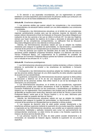 9. En atención a sus especiales circunstancias, por vía reglamentaria se podrán
establecer currículos específicos para la educación de personas adultas que conduzcan a la
obtención de uno de los títulos establecidos en la presente Ley.
Artículo 68. Enseñanzas obligatorias.
1. Las personas adultas que quieran adquirir las competencias y los conocimientos
correspondientes a la educación básica contarán con una oferta adaptada a sus condiciones
y necesidades.
2. Corresponde a las Administraciones educativas, en el ámbito de sus competencias,
organizar periódicamente pruebas para que las personas mayores de dieciocho años
puedan obtener directamente el título de Graduado en Educación Secundaria Obligatoria por
cualquiera de las dos opciones a las que se refiere el artículo 25.1 de esta Ley Orgánica,
siempre que hayan logrado los objetivos de la etapa y alcanzado el adecuado grado de
adquisición de las competencias correspondientes. La calificación final de Educación
Secundaria Obligatoria será la nota obtenida en dichas pruebas.
Además, las Administraciones educativas velarán por que se adopten las medidas
necesarias para asegurar la igualdad de oportunidades, no discriminación y accesibilidad
universal de las personas con discapacidad que se presenten a dichas pruebas.
3. Para las personas que superen los diecisiete años de edad, las Administraciones
educativas podrán establecer programas formativos dirigidos a la obtención del título de
Técnico Profesional Básico, con independencia de la posibilidad de completar las
enseñanzas de Formación Profesional Básica quienes las hubieran comenzado de acuerdo
con lo indicado en los artículos 30, 41.1 y 42.4.
Artículo 69. Enseñanzas postobligatorias.
1. Las Administraciones educativas promoverán medidas tendentes a ofrecer a todas las
personas la oportunidad de acceder a las enseñanzas de bachillerato o formación
profesional.
2. Corresponde a las Administraciones educativas adoptar las medidas oportunas para
que las personas adultas dispongan de una oferta específica de estos estudios organizada
de acuerdo con sus características.
3. Igualmente, corresponde a las Administraciones educativas organizar la oferta pública
de educación a distancia con el fin de dar una respuesta adecuada a la formación
permanente de las personas adultas. Esta oferta incluirá el uso de las tecnologías de la
información y la comunicación.
4. Las Administraciones educativas, en el ámbito de sus competencias, organizarán
periódicamente pruebas para obtener directamente el título de Bachiller y los títulos de
Formación Profesional de acuerdo con las condiciones y características que establezca el
Gobierno por vía reglamentaria. Para presentarse a las pruebas para la obtención del título
de Bachiller se requiere tener veinte años, dieciocho para el título de Técnico y para el título
Profesional Básico, veinte para el de Técnico Superior o, en su caso, diecinueve para
aquéllos que estén en posesión del título de Técnico.
Además, las Administraciones educativas velarán por que se adopten las medidas
necesarias para asegurar la igualdad de oportunidades, no discriminación y accesibilidad
universal de las personas con discapacidad que se presenten a dichas pruebas.
5. Los mayores de dieciocho años de edad podrán acceder directamente a las
enseñanzas artísticas superiores mediante la superación de una prueba específica, regulada
y organizada por las Administraciones educativas, que acredite que el aspirante posee los
conocimientos, habilidades y aptitudes necesarios para cursar con aprovechamiento las
correspondientes enseñanzas. La edad mínima de acceso a los Estudios superiores de
música o de danza será de dieciséis años.
6. Las personas mayores de 25 años de edad podrán acceder directamente a la
Universidad, sin necesidad de titulación alguna, mediante la superación de una prueba
específica.
BOLETÍN OFICIAL DEL ESTADO
LEGISLACIÓN CONSOLIDADA
Página 50
 
