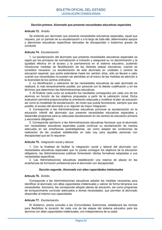 Sección primera. Alumnado que presenta necesidades educativas especiales
Artículo 73. Ámbito.
Se entiende por alumnado que presenta necesidades educativas especiales, aquel que
requiera, por un periodo de su escolarización o a lo largo de toda ella, determinados apoyos
y atenciones educativas específicas derivadas de discapacidad o trastornos graves de
conducta.
Artículo 74. Escolarización.
1. La escolarización del alumnado que presenta necesidades educativas especiales se
regirá por los principios de normalización e inclusión y asegurará su no discriminación y la
igualdad efectiva en el acceso y la permanencia en el sistema educativo, pudiendo
introducirse medidas de flexibilización de las distintas etapas educativas, cuando se
considere necesario. La escolarización de este alumnado en unidades o centros de
educación especial, que podrá extenderse hasta los veintiún años, sólo se llevará a cabo
cuando sus necesidades no puedan ser atendidas en el marco de las medidas de atención a
la diversidad de los centros ordinarios.
2. La identificación y valoración de las necesidades educativas de este alumnado se
realizará, lo más tempranamente posible, por personal con la debida cualificación y en los
términos que determinen las Administraciones educativas.
3. Al finalizar cada curso se evaluarán los resultados conseguidos por cada uno de los
alumnos en función de los objetivos propuestos a partir de la valoración inicial. Dicha
evaluación permitirá proporcionarles la orientación adecuada y modificar el plan de actuación
así como la modalidad de escolarización, de modo que pueda favorecerse, siempre que sea
posible, el acceso del alumnado a un régimen de mayor integración.
4. Corresponde a las Administraciones educativas promover la escolarización en la
educación infantil del alumnado que presente necesidades educativas especiales y
desarrollar programas para su adecuada escolarización en los centros de educación primaria
y secundaria obligatoria.
5. Corresponde asimismo a las Administraciones educativas favorecer que el alumnado
con necesidades educativas especiales pueda continuar su escolarización de manera
adecuada en las enseñanzas postobligatorias, así como adaptar las condiciones de
realización de las pruebas establecidas en esta Ley para aquellas personas con
discapacidad que así lo requieran.
Artículo 75. Integración social y laboral.
1. Con la finalidad de facilitar la integración social y laboral del alumnado con
necesidades educativas especiales que no pueda conseguir los objetivos de la educación
obligatoria, las Administraciones públicas fomentarán ofertas formativas adaptadas a sus
necesidades específicas.
2. Las Administraciones educativas establecerán una reserva de plazas en las
enseñanzas de formación profesional para el alumnado con discapacidad.
Sección segunda. Alumnado con altas capacidades intelectuales
Artículo 76. Ámbito.
Corresponde a las Administraciones educativas adoptar las medidas necesarias para
identificar al alumnado con altas capacidades intelectuales y valorar de forma temprana sus
necesidades. Asimismo, les corresponde adoptar planes de actuación, así como programas
de enriquecimiento curricular adecuados a dichas necesidades, que permitan al alumnado
desarrollar al máximo sus capacidades.
Artículo 77. Escolarización.
El Gobierno, previa consulta a las Comunidades Autónomas, establecerá las normas
para flexibilizar la duración de cada una de las etapas del sistema educativo para los
alumnos con altas capacidades intelectuales, con independencia de su edad.
BOLETÍN OFICIAL DEL ESTADO
LEGISLACIÓN CONSOLIDADA
Página 52
 