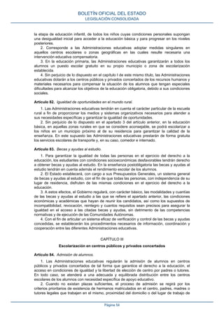 la etapa de educación infantil, de todos los niños cuyas condiciones personales supongan
una desigualdad inicial para acceder a la educación básica y para progresar en los niveles
posteriores.
2. Corresponde a las Administraciones educativas adoptar medidas singulares en
aquellos centros escolares o zonas geográficas en las cuales resulte necesaria una
intervención educativa compensatoria.
3. En la educación primaria, las Administraciones educativas garantizarán a todos los
alumnos un puesto escolar gratuito en su propio municipio o zona de escolarización
establecida.
4. Sin perjuicio de lo dispuesto en el capítulo I de este mismo título, las Administraciones
educativas dotarán a los centros públicos y privados concertados de los recursos humanos y
materiales necesarios para compensar la situación de los alumnos que tengan especiales
dificultades para alcanzar los objetivos de la educación obligatoria, debido a sus condiciones
sociales.
Artículo 82. Igualdad de oportunidades en el mundo rural.
1. Las Administraciones educativas tendrán en cuenta el carácter particular de la escuela
rural a fin de proporcionar los medios y sistemas organizativos necesarios para atender a
sus necesidades específicas y garantizar la igualdad de oportunidades.
2. Sin perjuicio de lo dispuesto en el apartado 3 del artículo anterior, en la educación
básica, en aquellas zonas rurales en que se considere aconsejable, se podrá escolarizar a
los niños en un municipio próximo al de su residencia para garantizar la calidad de la
enseñanza. En este supuesto las Administraciones educativas prestarán de forma gratuita
los servicios escolares de transporte y, en su caso, comedor e internado.
Artículo 83. Becas y ayudas al estudio.
1. Para garantizar la igualdad de todas las personas en el ejercicio del derecho a la
educación, los estudiantes con condiciones socioeconómicas desfavorables tendrán derecho
a obtener becas y ayudas al estudio. En la enseñanza postobligatoria las becas y ayudas al
estudio tendrán en cuenta además el rendimiento escolar de los alumnos.
2. El Estado establecerá, con cargo a sus Presupuestos Generales, un sistema general
de becas y ayudas al estudio, con el fin de que todas las personas, con independencia de su
lugar de residencia, disfruten de las mismas condiciones en el ejercicio del derecho a la
educación.
3. A estos efectos, el Gobierno regulará, con carácter básico, las modalidades y cuantías
de las becas y ayudas al estudio a las que se refiere el apartado anterior, las condiciones
económicas y académicas que hayan de reunir los candidatos, así como los supuestos de
incompatibilidad, revocación, reintegro y cuantos requisitos sean precisos para asegurar la
igualdad en el acceso a las citadas becas y ayudas, sin detrimento de las competencias
normativas y de ejecución de las Comunidades Autónomas.
4. Con el fin de articular un sistema eficaz de verificación y control de las becas y ayudas
concedidas, se establecerán los procedimientos necesarios de información, coordinación y
cooperación entre las diferentes Administraciones educativas.
CAPÍTULO III
Escolarización en centros públicos y privados concertados
Artículo 84. Admisión de alumnos.
1. Las Administraciones educativas regularán la admisión de alumnos en centros
públicos y privados concertados de tal forma que garantice el derecho a la educación, el
acceso en condiciones de igualdad y la libertad de elección de centro por padres o tutores.
En todo caso, se atenderá a una adecuada y equilibrada distribución entre los centros
escolares de los alumnos con necesidad específica de apoyo educativo.
2. Cuando no existan plazas suficientes, el proceso de admisión se regirá por los
criterios prioritarios de existencia de hermanos matriculados en el centro, padres, madres o
tutores legales que trabajen en el mismo, proximidad del domicilio o del lugar de trabajo de
BOLETÍN OFICIAL DEL ESTADO
LEGISLACIÓN CONSOLIDADA
Página 54
 