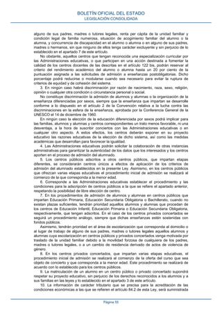 alguno de sus padres, madres o tutores legales, renta per cápita de la unidad familiar y
condición legal de familia numerosa, situación de acogimiento familiar del alumno o la
alumna, y concurrencia de discapacidad en el alumno o alumna o en alguno de sus padres,
madres o hermanos, sin que ninguno de ellos tenga carácter excluyente y sin perjuicio de lo
establecido en el apartado 7 de este artículo.
No obstante, aquellos centros que tengan reconocida una especialización curricular por
las Administraciones educativas, o que participen en una acción destinada a fomentar la
calidad de los centros docentes de las descritas en el artículo 122 bis, podrán reservar al
criterio del rendimiento académico del alumno o alumna hasta un 20 por ciento de la
puntuación asignada a las solicitudes de admisión a enseñanzas postobligatorias. Dicho
porcentaje podrá reducirse o modularse cuando sea necesario para evitar la ruptura de
criterios de equidad y de cohesión del sistema.
3. En ningún caso habrá discriminación por razón de nacimiento, raza, sexo, religión,
opinión o cualquier otra condición o circunstancia personal o social.
No constituye discriminación la admisión de alumnos y alumnas o la organización de la
enseñanza diferenciadas por sexos, siempre que la enseñanza que impartan se desarrolle
conforme a lo dispuesto en el artículo 2 de la Convención relativa a la lucha contra las
discriminaciones en la esfera de la enseñanza, aprobada por la Conferencia General de la
UNESCO el 14 de diciembre de 1960.
En ningún caso la elección de la educación diferenciada por sexos podrá implicar para
las familias, alumnos y alumnas y centros correspondientes un trato menos favorable, ni una
desventaja, a la hora de suscribir conciertos con las Administraciones educativas o en
cualquier otro aspecto. A estos efectos, los centros deberán exponer en su proyecto
educativo las razones educativas de la elección de dicho sistema, así como las medidas
académicas que desarrollan para favorecer la igualdad.
4. Las Administraciones educativas podrán solicitar la colaboración de otras instancias
administrativas para garantizar la autenticidad de los datos que los interesados y los centros
aporten en el proceso de admisión del alumnado.
5. Los centros públicos adscritos a otros centros públicos, que impartan etapas
diferentes, se considerarán centros únicos a efectos de aplicación de los criterios de
admisión del alumnado establecidos en la presente Ley. Asimismo, en los centros públicos
que ofrezcan varias etapas educativas el procedimiento inicial de admisión se realizará al
comienzo de la que corresponda a la menor edad.
6. Corresponde a las Administraciones educativas establecer el procedimiento y las
condiciones para la adscripción de centros públicos a la que se refiere el apartado anterior,
respetando la posibilidad de libre elección de centro.
7. En los procedimientos de admisión de alumnos y alumnas en centros públicos que
impartan Educación Primaria, Educación Secundaria Obligatoria o Bachillerato, cuando no
existan plazas suficientes, tendrán prioridad aquellos alumnos y alumnas que procedan de
los centros de Educación Infantil, Educación Primaria o Educación Secundaria Obligatoria,
respectivamente, que tengan adscritos. En el caso de los centros privados concertados se
seguirá un procedimiento análogo, siempre que dichas enseñanzas estén sostenidas con
fondos públicos.
Asimismo, tendrán prioridad en el área de escolarización que corresponda al domicilio o
al lugar de trabajo de alguno de sus padres, madres o tutores legales aquellos alumnos y
alumnas cuya escolarización en centros públicos y privados concertados venga motivada por
traslado de la unidad familiar debido a la movilidad forzosa de cualquiera de los padres,
madres o tutores legales, o a un cambio de residencia derivado de actos de violencia de
género.
8. En los centros privados concertados, que impartan varias etapas educativas, el
procedimiento inicial de admisión se realizará al comienzo de la oferta del curso que sea
objeto de concierto y que corresponda a la menor edad. Este procedimiento se realizará de
acuerdo con lo establecido para los centros públicos.
9. La matriculación de un alumno en un centro público o privado concertado supondrá
respetar su proyecto educativo, sin perjuicio de los derechos reconocidos a los alumnos y a
sus familias en las leyes y lo establecido en el apartado 3 de este artículo.
10. La información de carácter tributario que se precisa para la acreditación de las
condiciones económicas a las que se refieren el artículo 84.2 de esta Ley, será suministrada
BOLETÍN OFICIAL DEL ESTADO
LEGISLACIÓN CONSOLIDADA
Página 55
 