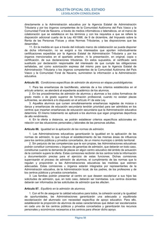 directamente a la Administración educativa por la Agencia Estatal de Administración
Tributaria y por los órganos competentes de la Comunidad Autónoma del País Vasco y la
Comunidad Foral de Navarra, a través de medios informáticos o telemáticos, en el marco de
colaboración que se establezca en los términos y con los requisitos a que se refiere la
disposición adicional cuarta de la Ley 40/1998, de 9 de diciembre, del Impuesto sobre la
Renta de las Personas Físicas y otras Normas Tributarias, y las disposiciones que las
desarrollan.
11. En la medida en que a través del indicado marco de colaboración se pueda disponer
de dicha información, no se exigirá a los interesados que aporten individualmente
certificaciones expedidas por la Agencia Estatal de Administración Tributaria y por los
órganos mencionados en el apartado anterior, ni la presentación, en original, copia o
certificación, de sus declaraciones tributarias. En estos supuestos, el certificado será
sustituido por declaración responsable del interesado de que cumple las obligaciones
señaladas, así como autorización expresa del mismo para que la Agencia Estatal de
Administración Tributaria o los órganos competentes de la Comunidad Autónoma del País
Vasco y la Comunidad Foral de Navarra, suministren la información a la Administración
educativa.
Artículo 85. Condiciones específicas de admisión de alumnos en etapas postobligatorias.
1. Para las enseñanzas de bachillerato, además de a los criterios establecidos en el
artículo anterior, se atenderá al expediente académico de los alumnos.
2. En los procedimientos de admisión de alumnos y alumnas a los ciclos formativos de
grado medio o de grado superior de formación profesional, cuando no existan plazas
suficientes, se atenderá a lo dispuesto en el artículo 41 de esta Ley.
3. Aquellos alumnos que cursen simultáneamente enseñanzas regladas de música o
danza y enseñanzas de educación secundaria tendrán prioridad para ser admitidos en los
centros que impartan enseñanzas de educación secundaria que la Administración educativa
determine. El mismo tratamiento se aplicará a los alumnos que sigan programas deportivos
de alto rendimiento.
4. En la oferta a distancia, se podrán establecer criterios específicos adicionales en
relación con las situaciones personales y laborales de las personas adultas.
Artículo 86. Igualdad en la aplicación de las normas de admisión.
1. Las Administraciones educativas garantizarán la igualdad en la aplicación de las
normas de admisión, lo que incluye el establecimiento de las mismas áreas de influencia
para los centros públicos y privados concertados, de un mismo municipio o ámbito territorial.
2. Sin perjuicio de las competencias que le son propias, las Administraciones educativas
podrán constituir comisiones u órganos de garantías de admisión, que deberán en todo caso,
constituirse cuando la demanda de plazas en algún centro educativo del ámbito de actuación
de la comisión supere la oferta. Estas comisiones recibirán de los centros toda la información
y documentación precisa para el ejercicio de estas funciones. Dichas comisiones
supervisarán el proceso de admisión de alumnos, el cumplimiento de las normas que lo
regulan y propondrán a las Administraciones educativas las medidas que estimen
adecuadas. Estas comisiones u órganos estarán integrados por representantes de la
Administración educativa, de la Administración local, de los padres, de los profesores y de
los centros públicos y privados concertados.
3. Las familias podrán presentar al centro en que deseen escolarizar a sus hijos las
solicitudes de admisión, que, en todo caso, deberán ser tramitadas. Los centros docentes
deberán ser informados de las solicitudes de admisión que les afecten.
Artículo 87. Equilibrio en la admisión de alumnos.
1. Con el fin de asegurar la calidad educativa para todos, la cohesión social y la igualdad
de oportunidades, las Administraciones garantizarán una adecuada y equilibrada
escolarización del alumnado con necesidad específica de apoyo educativo. Para ello,
establecerán la proporción de alumnos de estas características que deban ser escolarizados
en cada uno de los centros públicos y privados concertados y garantizarán los recursos
personales y económicos necesarios a los centros para ofrecer dicho apoyo.
BOLETÍN OFICIAL DEL ESTADO
LEGISLACIÓN CONSOLIDADA
Página 56
 