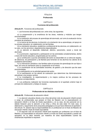 TÍTULO III
Profesorado
CAPÍTULO I
Funciones del profesorado
Artículo 91. Funciones del profesorado.
1. Las funciones del profesorado son, entre otras, las siguientes:
a) La programación y la enseñanza de las áreas, materias y módulos que tengan
encomendados.
b) La evaluación del proceso de aprendizaje del alumnado, así como la evaluación de los
procesos de enseñanza.
c) La tutoría de los alumnos, la dirección y la orientación de su aprendizaje y el apoyo en
su proceso educativo, en colaboración con las familias.
d) La orientación educativa, académica y profesional de los alumnos, en colaboración, en
su caso, con los servicios o departamentos especializados.
e) La atención al desarrollo intelectual, afectivo, psicomotriz, social y moral del
alumnado.
f) La promoción, organización y participación en las actividades complementarias, dentro
o fuera del recinto educativo, programadas por los centros.
g) La contribución a que las actividades del centro se desarrollen en un clima de respeto,
de tolerancia, de participación y de libertad para fomentar en los alumnos los valores de la
ciudadanía democrática.
h) La información periódica a las familias sobre el proceso de aprendizaje de sus hijos e
hijas, así como la orientación para su cooperación en el mismo.
i) La coordinación de las actividades docentes, de gestión y de dirección que les sean
encomendadas.
j) La participación en la actividad general del centro.
k) La participación en los planes de evaluación que determinen las Administraciones
educativas o los propios centros.
l) La investigación, la experimentación y la mejora continua de los procesos de
enseñanza correspondiente.
2. Los profesores realizarán las funciones expresadas en el apartado anterior bajo el
principio de colaboración y trabajo en equipo.
CAPÍTULO II
Profesorado de las distintas enseñanzas
Artículo 92. Profesorado de educación infantil.
1. La atención educativa directa a los niños del primer ciclo de educación infantil correrá
a cargo de profesionales que posean el título de Maestro con la especialización en
educación infantil o el título de Grado equivalente y, en su caso, de otro personal con la
debida titulación para la atención a las niñas y niños de esta edad. En todo caso, la
elaboración y seguimiento de la propuesta pedagógica a la que hace referencia el apartado 2
del artículo 14, estarán bajo la responsabilidad de un profesional con el título de Maestro de
educación infantil o título de Grado equivalente.
2. El segundo ciclo de educación infantil será impartido por profesores con el título de
Maestro y la especialidad en educación infantil o el título de Grado equivalente y podrán ser
apoyados, en su labor docente, por maestros de otras especialidades cuando las
enseñanzas impartidas lo requieran.
BOLETÍN OFICIAL DEL ESTADO
LEGISLACIÓN CONSOLIDADA
Página 58
 