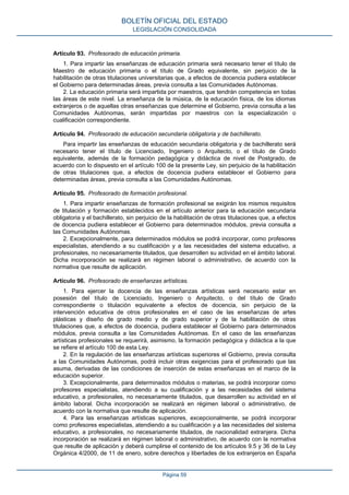 Artículo 93. Profesorado de educación primaria.
1. Para impartir las enseñanzas de educación primaria será necesario tener el título de
Maestro de educación primaria o el título de Grado equivalente, sin perjuicio de la
habilitación de otras titulaciones universitarias que, a efectos de docencia pudiera establecer
el Gobierno para determinadas áreas, previa consulta a las Comunidades Autónomas.
2. La educación primaria será impartida por maestros, que tendrán competencia en todas
las áreas de este nivel. La enseñanza de la música, de la educación física, de los idiomas
extranjeros o de aquellas otras enseñanzas que determine el Gobierno, previa consulta a las
Comunidades Autónomas, serán impartidas por maestros con la especialización o
cualificación correspondiente.
Artículo 94. Profesorado de educación secundaria obligatoria y de bachillerato.
Para impartir las enseñanzas de educación secundaria obligatoria y de bachillerato será
necesario tener el título de Licenciado, Ingeniero o Arquitecto, o el título de Grado
equivalente, además de la formación pedagógica y didáctica de nivel de Postgrado, de
acuerdo con lo dispuesto en el artículo 100 de la presente Ley, sin perjuicio de la habilitación
de otras titulaciones que, a efectos de docencia pudiera establecer el Gobierno para
determinadas áreas, previa consulta a las Comunidades Autónomas.
Artículo 95. Profesorado de formación profesional.
1. Para impartir enseñanzas de formación profesional se exigirán los mismos requisitos
de titulación y formación establecidos en el artículo anterior para la educación secundaria
obligatoria y el bachillerato, sin perjuicio de la habilitación de otras titulaciones que, a efectos
de docencia pudiera establecer el Gobierno para determinados módulos, previa consulta a
las Comunidades Autónomas.
2. Excepcionalmente, para determinados módulos se podrá incorporar, como profesores
especialistas, atendiendo a su cualificación y a las necesidades del sistema educativo, a
profesionales, no necesariamente titulados, que desarrollen su actividad en el ámbito laboral.
Dicha incorporación se realizará en régimen laboral o administrativo, de acuerdo con la
normativa que resulte de aplicación.
Artículo 96. Profesorado de enseñanzas artísticas.
1. Para ejercer la docencia de las enseñanzas artísticas será necesario estar en
posesión del título de Licenciado, Ingeniero o Arquitecto, o del título de Grado
correspondiente o titulación equivalente a efectos de docencia, sin perjuicio de la
intervención educativa de otros profesionales en el caso de las enseñanzas de artes
plásticas y diseño de grado medio y de grado superior y de la habilitación de otras
titulaciones que, a efectos de docencia, pudiera establecer el Gobierno para determinados
módulos, previa consulta a las Comunidades Autónomas. En el caso de las enseñanzas
artísticas profesionales se requerirá, asimismo, la formación pedagógica y didáctica a la que
se refiere el artículo 100 de esta Ley.
2. En la regulación de las enseñanzas artísticas superiores el Gobierno, previa consulta
a las Comunidades Autónomas, podrá incluir otras exigencias para el profesorado que las
asuma, derivadas de las condiciones de inserción de estas enseñanzas en el marco de la
educación superior.
3. Excepcionalmente, para determinados módulos o materias, se podrá incorporar como
profesores especialistas, atendiendo a su cualificación y a las necesidades del sistema
educativo, a profesionales, no necesariamente titulados, que desarrollen su actividad en el
ámbito laboral. Dicha incorporación se realizará en régimen laboral o administrativo, de
acuerdo con la normativa que resulte de aplicación.
4. Para las enseñanzas artísticas superiores, excepcionalmente, se podrá incorporar
como profesores especialistas, atendiendo a su cualificación y a las necesidades del sistema
educativo, a profesionales, no necesariamente titulados, de nacionalidad extranjera. Dicha
incorporación se realizará en régimen laboral o administrativo, de acuerdo con la normativa
que resulte de aplicación y deberá cumplirse el contenido de los artículos 9.5 y 36 de la Ley
Orgánica 4/2000, de 11 de enero, sobre derechos y libertades de los extranjeros en España
BOLETÍN OFICIAL DEL ESTADO
LEGISLACIÓN CONSOLIDADA
Página 59
 