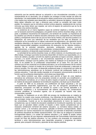 autonomía que les permita adecuar su actuación a sus circunstancias concretas y a las
características de su alumnado, con el objetivo de conseguir el éxito escolar de todos los
estudiantes. Los responsables de la educación deben proporcionar a los centros los recursos
y los medios que necesitan para desarrollar su actividad y alcanzar tal objetivo, mientras que
éstos deben utilizarlos con rigor y eficiencia para cumplir su cometido del mejor modo
posible. Es necesario que la normativa combine ambos aspectos, estableciendo las normas
comunes que todos tienen que respetar, así como el espacio de autonomía que se ha de
conceder a los centros docentes.
La existencia de un marco legislativo capaz de combinar objetivos y normas comunes
con la necesaria autonomía pedagógica y de gestión de los centros docentes obliga, por otra
parte, a establecer mecanismos de evaluación y de rendición de cuentas. La importancia de
los desafíos que afronta el sistema educativo demanda como contrapartida una información
pública y transparente acerca del uso que se hace de los medios y los recursos puestos a su
disposición, así como una valoración de los resultados que con ellos se alcanzan. La
evaluación se ha convertido en un valioso instrumento de seguimiento y de valoración de los
resultados obtenidos y de mejora de los procesos que permiten obtenerlos. Por ese motivo,
resulta imprescindible establecer procedimientos de evaluación de los distintos ámbitos y
agentes de la actividad educativa, alumnado, profesorado, centros, currículo,
Administraciones, y comprometer a las autoridades correspondientes a rendir cuentas de la
situación existente y el desarrollo experimentado en materia de educación.
La actividad de los centros docentes recae, en última instancia, en el profesorado que en
ellos trabaja. Conseguir que todos los jóvenes desarrollen al máximo sus capacidades, en un
marco de calidad y equidad, convertir los objetivos generales en logros concretos, adaptar el
currículo y la acción educativa a las circunstancias específicas en que los centros se
desenvuelven, conseguir que los padres y las madres se impliquen en la educación de sus
hijos, no es posible sin un profesorado comprometido en su tarea. Por una parte, los
cambios que se han producido en el sistema educativo y en el funcionamiento de los centros
docentes obligan a revisar el modelo de la formación inicial del profesorado y adecuarlo al
entorno europeo. Por otra parte, el desarrollo profesional exige un compromiso por parte de
las Administraciones educativas por la formación continua del profesorado ligada a la
práctica educativa. Y todo ello resulta imposible sin el necesario reconocimiento social de la
función que los profesores desempeñan y de la tarea que desarrollan.
Una última condición que debe cumplirse para permitir el logro de unos objetivos
educativos tan ambiciosos como los propuestos consiste en acometer una simplificación y
una clarificación normativas, en un marco de pleno respeto al reparto de competencias que
en materia de educación establecen la Constitución española y las leyes que la desarrollan.
A partir de 1990 se ha producido una proliferación de leyes educativas y de sus
correspondientes desarrollos reglamentarios, que han ido derogando parcialmente las
anteriores, provocando una falta de claridad en cuanto a las normas aplicables a la
ordenación académica y al funcionamiento del sistema educativo. En consecuencia,
conviene simplificar la normativa vigente, con el propósito de hacerla más clara,
comprensible y sencilla.
Además, la finalización en el año 2000 del proceso de transferencias en materia de
educación ha creado unas nuevas condiciones, muy diferentes de las existentes en 1990,
que aconsejan revisar el conjunto de la normativa vigente para las enseñanzas distintas de
las universitarias. Cuando ya se ha desarrollado plenamente el marco de reparto de
competencias, que en materia de educación estableció la Constitución española, las nuevas
leyes que se aprueben deben conciliar el respeto a dicho reparto competencial con la
necesaria vertebración territorial del sistema educativo. La normativa básica estatal, de
carácter común, y la normativa autonómica, aplicable al territorio correspondiente, deben
combinarse con nuevos mecanismos de cooperación que permitan el desarrollo concertado
de políticas educativas de ámbito supracomunitario. Con esta Ley se asegura la necesaria
homogeneidad básica y la unidad del sistema educativo y se resalta el amplio campo
normativo y ejecutivo de que disponen estatutariamente las Comunidades Autónomas para
cumplir los fines del sistema educativo. La Ley contiene una propuesta de cooperación
territorial y entre Administraciones para desarrollar proyectos y programas de interés
general, para compartir información y aprender de las mejores prácticas.
BOLETÍN OFICIAL DEL ESTADO
LEGISLACIÓN CONSOLIDADA
Página 6
 