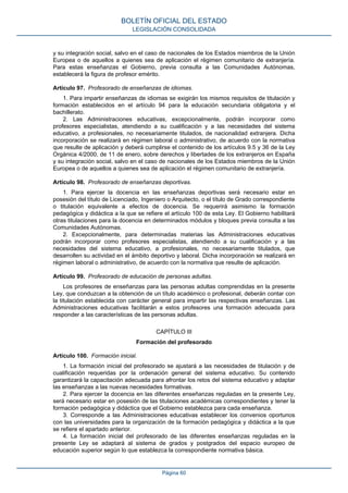 y su integración social, salvo en el caso de nacionales de los Estados miembros de la Unión
Europea o de aquellos a quienes sea de aplicación el régimen comunitario de extranjería.
Para estas enseñanzas el Gobierno, previa consulta a las Comunidades Autónomas,
establecerá la figura de profesor emérito.
Artículo 97. Profesorado de enseñanzas de idiomas.
1. Para impartir enseñanzas de idiomas se exigirán los mismos requisitos de titulación y
formación establecidos en el artículo 94 para la educación secundaria obligatoria y el
bachillerato.
2. Las Administraciones educativas, excepcionalmente, podrán incorporar como
profesores especialistas, atendiendo a su cualificación y a las necesidades del sistema
educativo, a profesionales, no necesariamente titulados, de nacionalidad extranjera. Dicha
incorporación se realizará en régimen laboral o administrativo, de acuerdo con la normativa
que resulte de aplicación y deberá cumplirse el contenido de los artículos 9.5 y 36 de la Ley
Orgánica 4/2000, de 11 de enero, sobre derechos y libertades de los extranjeros en España
y su integración social, salvo en el caso de nacionales de los Estados miembros de la Unión
Europea o de aquellos a quienes sea de aplicación el régimen comunitario de extranjería.
Artículo 98. Profesorado de enseñanzas deportivas.
1. Para ejercer la docencia en las enseñanzas deportivas será necesario estar en
posesión del título de Licenciado, Ingeniero o Arquitecto, o el título de Grado correspondiente
o titulación equivalente a efectos de docencia. Se requerirá asimismo la formación
pedagógica y didáctica a la que se refiere el artículo 100 de esta Ley. El Gobierno habilitará
otras titulaciones para la docencia en determinados módulos y bloques previa consulta a las
Comunidades Autónomas.
2. Excepcionalmente, para determinadas materias las Administraciones educativas
podrán incorporar como profesores especialistas, atendiendo a su cualificación y a las
necesidades del sistema educativo, a profesionales, no necesariamente titulados, que
desarrollen su actividad en el ámbito deportivo y laboral. Dicha incorporación se realizará en
régimen laboral o administrativo, de acuerdo con la normativa que resulte de aplicación.
Artículo 99. Profesorado de educación de personas adultas.
Los profesores de enseñanzas para las personas adultas comprendidas en la presente
Ley, que conduzcan a la obtención de un título académico o profesional, deberán contar con
la titulación establecida con carácter general para impartir las respectivas enseñanzas. Las
Administraciones educativas facilitarán a estos profesores una formación adecuada para
responder a las características de las personas adultas.
CAPÍTULO III
Formación del profesorado
Artículo 100. Formación inicial.
1. La formación inicial del profesorado se ajustará a las necesidades de titulación y de
cualificación requeridas por la ordenación general del sistema educativo. Su contenido
garantizará la capacitación adecuada para afrontar los retos del sistema educativo y adaptar
las enseñanzas a las nuevas necesidades formativas.
2. Para ejercer la docencia en las diferentes enseñanzas reguladas en la presente Ley,
será necesario estar en posesión de las titulaciones académicas correspondientes y tener la
formación pedagógica y didáctica que el Gobierno establezca para cada enseñanza.
3. Corresponde a las Administraciones educativas establecer los convenios oportunos
con las universidades para la organización de la formación pedagógica y didáctica a la que
se refiere el apartado anterior.
4. La formación inicial del profesorado de las diferentes enseñanzas reguladas en la
presente Ley se adaptará al sistema de grados y postgrados del espacio europeo de
educación superior según lo que establezca la correspondiente normativa básica.
BOLETÍN OFICIAL DEL ESTADO
LEGISLACIÓN CONSOLIDADA
Página 60
 