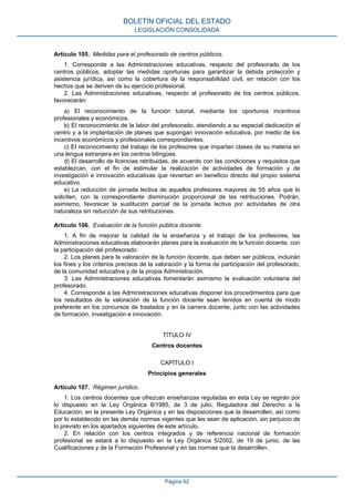 Artículo 105. Medidas para el profesorado de centros públicos.
1. Corresponde a las Administraciones educativas, respecto del profesorado de los
centros públicos, adoptar las medidas oportunas para garantizar la debida protección y
asistencia jurídica, así como la cobertura de la responsabilidad civil, en relación con los
hechos que se deriven de su ejercicio profesional.
2. Las Administraciones educativas, respecto al profesorado de los centros públicos,
favorecerán:
a) El reconocimiento de la función tutorial, mediante los oportunos incentivos
profesionales y económicos.
b) El reconocimiento de la labor del profesorado, atendiendo a su especial dedicación al
centro y a la implantación de planes que supongan innovación educativa, por medio de los
incentivos económicos y profesionales correspondientes.
c) El reconocimiento del trabajo de los profesores que impartan clases de su materia en
una lengua extranjera en los centros bilingües.
d) El desarrollo de licencias retribuidas, de acuerdo con las condiciones y requisitos que
establezcan, con el fin de estimular la realización de actividades de formación y de
investigación e innovación educativas que reviertan en beneficio directo del propio sistema
educativo.
e) La reducción de jornada lectiva de aquellos profesores mayores de 55 años que lo
soliciten, con la correspondiente disminución proporcional de las retribuciones. Podrán,
asimismo, favorecer la sustitución parcial de la jornada lectiva por actividades de otra
naturaleza sin reducción de sus retribuciones.
Artículo 106. Evaluación de la función pública docente.
1. A fin de mejorar la calidad de la enseñanza y el trabajo de los profesores, las
Administraciones educativas elaborarán planes para la evaluación de la función docente, con
la participación del profesorado.
2. Los planes para la valoración de la función docente, que deben ser públicos, incluirán
los fines y los criterios precisos de la valoración y la forma de participación del profesorado,
de la comunidad educativa y de la propia Administración.
3. Las Administraciones educativas fomentarán asimismo la evaluación voluntaria del
profesorado.
4. Corresponde a las Administraciones educativas disponer los procedimientos para que
los resultados de la valoración de la función docente sean tenidos en cuenta de modo
preferente en los concursos de traslados y en la carrera docente, junto con las actividades
de formación, investigación e innovación.
TÍTULO IV
Centros docentes
CAPÍTULO I
Principios generales
Artículo 107. Régimen jurídico.
1. Los centros docentes que ofrezcan enseñanzas reguladas en esta Ley se regirán por
lo dispuesto en la Ley Orgánica 8/1985, de 3 de julio, Reguladora del Derecho a la
Educación, en la presente Ley Orgánica y en las disposiciones que la desarrollen, así como
por lo establecido en las demás normas vigentes que les sean de aplicación, sin perjuicio de
lo previsto en los apartados siguientes de este artículo.
2. En relación con los centros integrados y de referencia nacional de formación
profesional se estará a lo dispuesto en la Ley Orgánica 5/2002, de 19 de junio, de las
Cualificaciones y de la Formación Profesional y en las normas que la desarrollen.
BOLETÍN OFICIAL DEL ESTADO
LEGISLACIÓN CONSOLIDADA
Página 62
 