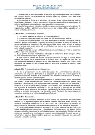 3. Corresponde a las Comunidades Autónomas regular la organización de los centros
que ofrezcan algunas de las enseñanzas artísticas superiores definidas como tales en el
artículo 45 de esta Ley.
4. Corresponde al Gobierno la regulación y la gestión de los centros docentes públicos
españoles en el exterior, a cuyos efectos podrá dictar normas singulares en la aplicación de
esta Ley a dichos centros en atención a sus especiales circunstancias.
5. Las Administraciones educativas podrán considerar centro educativo, a los efectos de
organización, gestión y administración, la agrupación de centros públicos ubicados en un
ámbito territorial determinado.
Artículo 108. Clasificación de los centros.
1. Los centros docentes se clasifican en públicos y privados.
2. Son centros públicos aquellos cuyo titular sea una administración pública.
3. Son centros privados aquellos cuyo titular sea una persona física o jurídica de carácter
privado y son centros privados concertados los centros privados acogidos al régimen de
conciertos legalmente establecido. Se entiende por titular de un centro privado la persona
física o jurídica que conste como tal en el Registro de centros de la correspondiente
Administración educativa.
4. La prestación del servicio público de la educación se realizará, a través de los centros
públicos y privados concertados.
5. Los centros docentes orientarán su actividad a la consecución de los principios y fines
de la educación establecidos en la presente Ley.
6. Los padres o tutores, en relación con la educación de sus hijos o pupilos, tienen
derecho, de acuerdo con lo establecido en el artículo 4 de la Ley Orgánica 8/1985, de 3 de
julio, reguladora del Derecho a la Educación, a escoger centro docente tanto público como
distinto de los creados por los poderes públicos, a los que se refiere el apartado 3 del
presente artículo.
Artículo 109. Programación de la red de centros.
1. En la programación de la oferta de plazas, las Administraciones educativas
armonizarán las exigencias derivadas de la obligación que tienen los poderes públicos de
garantizar el derecho de todos a la educación y los derechos individuales de alumnos y
alumnas, padres, madres y tutores legales.
2. Las Administraciones educativas programarán la oferta educativa de las enseñanzas
que en esta Ley se declaran gratuitas, teniendo en cuenta la programación general de la
enseñanza, las consignaciones presupuestarias existentes y el principio de economía y
eficiencia en el uso de los recursos públicos y, como garantía de la calidad de la enseñanza,
una adecuada y equilibrada escolarización de los alumnos y alumnas con necesidad
específica de apoyo educativo, tomando en consideración la oferta existente de centros
públicos y privados concertados y la demanda social. Asimismo, las Administraciones
educativas garantizarán la existencia de plazas suficientes.
Artículo 110. Accesibilidad.
1. Los centros educativos existentes que no reúnan las condiciones de accesibilidad
exigidas por la legislación vigente en la materia, deberán adecuarse en los plazos y con
arreglo a los criterios establecidos por la Ley 51/2003, de 2 de diciembre, de igualdad de
oportunidades, no discriminación y accesibilidad universal, y en sus normas de desarrollo.
2. Las Administraciones educativas promoverán programas para adecuar las condiciones
físicas, incluido el transporte escolar, y tecnológicas de los centros y los dotarán de los
recursos materiales y de acceso al currículo adecuados a las necesidades del alumnado que
escolariza, especialmente en el caso de personas con discapacidad, de modo que no se
conviertan en factor de discriminación y garanticen una atención inclusiva y universalmente
accesible a todos los alumnos.
BOLETÍN OFICIAL DEL ESTADO
LEGISLACIÓN CONSOLIDADA
Página 63
 