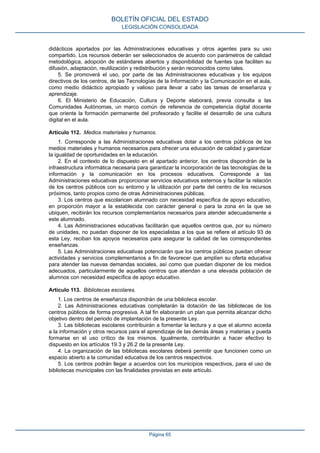 didácticos aportados por las Administraciones educativas y otros agentes para su uso
compartido. Los recursos deberán ser seleccionados de acuerdo con parámetros de calidad
metodológica, adopción de estándares abiertos y disponibilidad de fuentes que faciliten su
difusión, adaptación, reutilización y redistribución y serán reconocidos como tales.
5. Se promoverá el uso, por parte de las Administraciones educativas y los equipos
directivos de los centros, de las Tecnologías de la Información y la Comunicación en el aula,
como medio didáctico apropiado y valioso para llevar a cabo las tareas de enseñanza y
aprendizaje.
6. El Ministerio de Educación, Cultura y Deporte elaborará, previa consulta a las
Comunidades Autónomas, un marco común de referencia de competencia digital docente
que oriente la formación permanente del profesorado y facilite el desarrollo de una cultura
digital en el aula.
Artículo 112. Medios materiales y humanos.
1. Corresponde a las Administraciones educativas dotar a los centros públicos de los
medios materiales y humanos necesarios para ofrecer una educación de calidad y garantizar
la igualdad de oportunidades en la educación.
2. En el contexto de lo dispuesto en el apartado anterior, los centros dispondrán de la
infraestructura informática necesaria para garantizar la incorporación de las tecnologías de la
información y la comunicación en los procesos educativos. Corresponde a las
Administraciones educativas proporcionar servicios educativos externos y facilitar la relación
de los centros públicos con su entorno y la utilización por parte del centro de los recursos
próximos, tanto propios como de otras Administraciones públicas.
3. Los centros que escolaricen alumnado con necesidad específica de apoyo educativo,
en proporción mayor a la establecida con carácter general o para la zona en la que se
ubiquen, recibirán los recursos complementarios necesarios para atender adecuadamente a
este alumnado.
4. Las Administraciones educativas facilitarán que aquellos centros que, por su número
de unidades, no puedan disponer de los especialistas a los que se refiere el artículo 93 de
esta Ley, reciban los apoyos necesarios para asegurar la calidad de las correspondientes
enseñanzas.
5. Las Administraciones educativas potenciarán que los centros públicos puedan ofrecer
actividades y servicios complementarios a fin de favorecer que amplíen su oferta educativa
para atender las nuevas demandas sociales, así como que puedan disponer de los medios
adecuados, particularmente de aquellos centros que atiendan a una elevada población de
alumnos con necesidad específica de apoyo educativo.
Artículo 113. Bibliotecas escolares.
1. Los centros de enseñanza dispondrán de una biblioteca escolar.
2. Las Administraciones educativas completarán la dotación de las bibliotecas de los
centros públicos de forma progresiva. A tal fin elaborarán un plan que permita alcanzar dicho
objetivo dentro del periodo de implantación de la presente Ley.
3. Las bibliotecas escolares contribuirán a fomentar la lectura y a que el alumno acceda
a la información y otros recursos para el aprendizaje de las demás áreas y materias y pueda
formarse en el uso crítico de los mismos. Igualmente, contribuirán a hacer efectivo lo
dispuesto en los artículos 19.3 y 26.2 de la presente Ley.
4. La organización de las bibliotecas escolares deberá permitir que funcionen como un
espacio abierto a la comunidad educativa de los centros respectivos.
5. Los centros podrán llegar a acuerdos con los municipios respectivos, para el uso de
bibliotecas municipales con las finalidades previstas en este artículo.
BOLETÍN OFICIAL DEL ESTADO
LEGISLACIÓN CONSOLIDADA
Página 65
 
