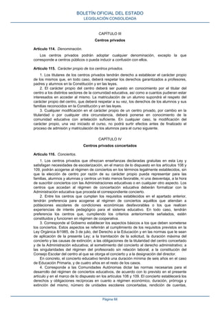 CAPÍTULO III
Centros privados
Artículo 114. Denominación.
Los centros privados podrán adoptar cualquier denominación, excepto la que
corresponde a centros públicos o pueda inducir a confusión con ellos.
Artículo 115. Carácter propio de los centros privados.
1. Los titulares de los centros privados tendrán derecho a establecer el carácter propio
de los mismos que, en todo caso, deberá respetar los derechos garantizados a profesores,
padres y alumnos en la Constitución y en las leyes.
2. El carácter propio del centro deberá ser puesto en conocimiento por el titular del
centro a los distintos sectores de la comunidad educativa, así como a cuantos pudieran estar
interesados en acceder al mismo. La matriculación de un alumno supondrá el respeto del
carácter propio del centro, que deberá respetar a su vez, los derechos de los alumnos y sus
familias reconocidos en la Constitución y en las leyes.
3. Cualquier modificación en el carácter propio de un centro privado, por cambio en la
titularidad o por cualquier otra circunstancia, deberá ponerse en conocimiento de la
comunidad educativa con antelación suficiente. En cualquier caso, la modificación del
carácter propio, una vez iniciado el curso, no podrá surtir efectos antes de finalizado el
proceso de admisión y matriculación de los alumnos para el curso siguiente.
CAPÍTULO IV
Centros privados concertados
Artículo 116. Conciertos.
1. Los centros privados que ofrezcan enseñanzas declaradas gratuitas en esta Ley y
satisfagan necesidades de escolarización, en el marco de lo dispuesto en los artículos 108 y
109, podrán acogerse al régimen de conciertos en los términos legalmente establecidos, sin
que la elección de centro por razón de su carácter propio pueda representar para las
familias, alumnos y alumnas y centros un trato menos favorable, ni una desventaja, a la hora
de suscribir conciertos con las Administraciones educativas o en cualquier otro aspecto. Los
centros que accedan al régimen de concertación educativa deberán formalizar con la
Administración educativa que proceda el correspondiente concierto.
2. Entre los centros que cumplan los requisitos establecidos en el apartado anterior,
tendrán preferencia para acogerse al régimen de conciertos aquéllos que atiendan a
poblaciones escolares de condiciones económicas desfavorables o los que realicen
experiencias de interés pedagógico para el sistema educativo. En todo caso, tendrán
preferencia los centros que, cumpliendo los criterios anteriormente señalados, estén
constituidos y funcionen en régimen de cooperativa.
3. Corresponde al Gobierno establecer los aspectos básicos a los que deben someterse
los conciertos. Estos aspectos se referirán al cumplimiento de los requisitos previstos en la
Ley Orgánica 8/1985, de 3 de julio, del Derecho a la Educación y en las normas que le sean
de aplicación de la presente Ley; a la tramitación de la solicitud, la duración máxima del
concierto y las causas de extinción; a las obligaciones de la titularidad del centro concertado
y de la Administración educativa; al sometimiento del concierto al derecho administrativo; a
las singularidades del régimen del profesorado sin relación laboral; a la constitución del
Consejo Escolar del centro al que se otorga el concierto y a la designación del director.
En concreto, el concierto educativo tendrá una duración mínima de seis años en el caso
de Educación Primaria, y de cuatro años en el resto de los casos.
4. Corresponde a las Comunidades Autónomas dictar las normas necesarias para el
desarrollo del régimen de conciertos educativos, de acuerdo con lo previsto en el presente
artículo y en el marco de lo dispuesto en los artículos 108 y 109. El concierto establecerá los
derechos y obligaciones recíprocas en cuanto a régimen económico, duración, prórroga y
extinción del mismo, número de unidades escolares concertadas, rendición de cuentas,
BOLETÍN OFICIAL DEL ESTADO
LEGISLACIÓN CONSOLIDADA
Página 66
 