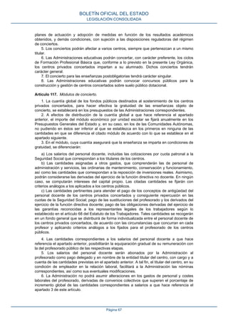 planes de actuación y adopción de medidas en función de los resultados académicos
obtenidos, y demás condiciones, con sujeción a las disposiciones reguladoras del régimen
de conciertos.
5. Los conciertos podrán afectar a varios centros, siempre que pertenezcan a un mismo
titular.
6. Las Administraciones educativas podrán concertar, con carácter preferente, los ciclos
de Formación Profesional Básica que, conforme a lo previsto en la presente Ley Orgánica,
los centros privados concertados impartan a su alumnado. Dichos conciertos tendrán
carácter general.
7. El concierto para las enseñanzas postobligatorias tendrá carácter singular.
8. Las Administraciones educativas podrán convocar concursos públicos para la
construcción y gestión de centros concertados sobre suelo público dotacional.
Artículo 117. Módulos de concierto.
1. La cuantía global de los fondos públicos destinados al sostenimiento de los centros
privados concertados, para hacer efectiva la gratuidad de las enseñanzas objeto de
concierto, se establecerá en los presupuestos de las Administraciones correspondientes.
2. A efectos de distribución de la cuantía global a que hace referencia el apartado
anterior, el importe del módulo económico por unidad escolar se fijará anualmente en los
Presupuestos Generales del Estado y, en su caso, en los de las Comunidades Autónomas,
no pudiendo en éstos ser inferior al que se establezca en los primeros en ninguna de las
cantidades en que se diferencia el citado módulo de acuerdo con lo que se establece en el
apartado siguiente.
3. En el módulo, cuya cuantía asegurará que la enseñanza se imparta en condiciones de
gratuidad, se diferenciarán:
a) Los salarios del personal docente, incluidas las cotizaciones por cuota patronal a la
Seguridad Social que correspondan a los titulares de los centros.
b) Las cantidades asignadas a otros gastos, que comprenderán las de personal de
administración y servicios, las ordinarias de mantenimiento, conservación y funcionamiento,
así como las cantidades que correspondan a la reposición de inversiones reales. Asimismo,
podrán considerarse las derivadas del ejercicio de la función directiva no docente. En ningún
caso, se computarán intereses del capital propio. Las citadas cantidades se fijarán con
criterios análogos a los aplicados a los centros públicos.
c) Las cantidades pertinentes para atender el pago de los conceptos de antigüedad del
personal docente de los centros privados concertados y consiguiente repercusión en las
cuotas de la Seguridad Social; pago de las sustituciones del profesorado y los derivados del
ejercicio de la función directiva docente; pago de las obligaciones derivadas del ejercicio de
las garantías reconocidas a los representantes legales de los trabajadores según lo
establecido en el artículo 68 del Estatuto de los Trabajadores. Tales cantidades se recogerán
en un fondo general que se distribuirá de forma individualizada entre el personal docente de
los centros privados concertados, de acuerdo con las circunstancias que concurran en cada
profesor y aplicando criterios análogos a los fijados para el profesorado de los centros
públicos.
4. Las cantidades correspondientes a los salarios del personal docente a que hace
referencia el apartado anterior, posibilitarán la equiparación gradual de su remuneración con
la del profesorado público de las respectivas etapas.
5. Los salarios del personal docente serán abonados por la Administración al
profesorado como pago delegado y en nombre de la entidad titular del centro, con cargo y a
cuenta de las cantidades previstas en el apartado anterior. A tal fin, el titular del centro, en su
condición de empleador en la relación laboral, facilitará a la Administración las nóminas
correspondientes, así como sus eventuales modificaciones.
6. La Administración no podrá asumir alteraciones en los gastos de personal y costes
laborales del profesorado, derivadas de convenios colectivos que superen el porcentaje de
incremento global de las cantidades correspondientes a salarios a que hace referencia el
apartado 3 de este artículo.
BOLETÍN OFICIAL DEL ESTADO
LEGISLACIÓN CONSOLIDADA
Página 67
 