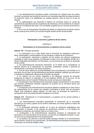 7. Las Administraciones educativas podrán incrementar los módulos para los centros
privados concertados que escolaricen alumnos con necesidad específica de apoyo educativo
en proporción mayor a la establecida con carácter general o para la zona en la que se
ubiquen.
8. La reglamentación que desarrolle el régimen de conciertos tendrá en cuenta las
características específicas de las cooperativas de enseñanza y de los profesores sin relación
laboral con la titularidad del centro, a fin de facilitar la gestión de sus recursos económicos y
humanos.
9. En la Ley de Presupuestos Generales del Estado se determinará el importe máximo
de las cuotas que los centros con concierto singular podrán percibir de las familias.
TÍTULO V
Participación, autonomía y gobierno de los centros
CAPÍTULO I
Participación en el funcionamiento y el gobierno de los centros
Artículo 118. Principios generales.
1. La participación es un valor básico para la formación de ciudadanos autónomos,
libres, responsables y comprometidos con los principios y valores de la Constitución.
2. La participación, autonomía y gobierno de los centros que ofrezcan enseñanzas
reguladas en esta Ley se ajustarán a lo dispuesto en ella y en la Ley Orgánica 8/1985, de 3
de julio, Reguladora del Derecho a la Educación, y en las normas que se dicten en desarrollo
de las mismas.
3. Las Administraciones educativas fomentarán, en el ámbito de su competencia, el
ejercicio efectivo de la participación de alumnado, profesorado, familias y personal de
administración y servicios en los centros educativos.
4. A fin de hacer efectiva la corresponsabilidad entre el profesorado y las familias en la
educación de sus hijos, las Administraciones educativas adoptarán medidas que promuevan
e incentiven la colaboración efectiva entre la familia y la escuela.
5. En relación con los centros integrados y de referencia nacional de formación
profesional se estará a lo dispuesto en la Ley Orgánica 5/2002, de 19 de junio, de las
Cualificaciones y de la Formación Profesional y en las normas que la desarrollen.
6. Corresponde a las Administraciones educativas regular la participación en los centros
que impartan enseñanzas artísticas superiores de acuerdo con la normativa básica que
establezca el Gobierno.
7. Corresponde a las Administraciones educativas adaptar lo establecido en este Título a
las características de los centros que imparten únicamente el primer ciclo de educación
infantil. Esta adaptación deberá respetar, en todo caso, los principios de autonomía y
participación de la comunidad educativa recogidos en el mismo.
Artículo 119. Participación en el funcionamiento y el gobierno de los centros públicos y
privados concertados.
1. Las Administraciones educativas garantizarán la intervención de la comunidad
educativa en el control y gestión de los centros sostenidos con fondos públicos a través del
Consejo Escolar.
2. El profesorado participará también en la toma de decisiones pedagógicas que
corresponden al Claustro, a los órganos de coordinación docente y a los equipos de
profesores y profesoras que impartan clase en el mismo curso.
3. Corresponde a las Administraciones educativas favorecer la participación del
alumnado en el funcionamiento de los centros, a través de sus delegados de grupo y curso,
así como de sus representantes en el Consejo Escolar.
4. Los padres y los alumnos y alumnas podrán participar también en el funcionamiento
de los centros a través de sus asociaciones. Las Administraciones educativas favorecerán la
información y la formación dirigida a ellos.
BOLETÍN OFICIAL DEL ESTADO
LEGISLACIÓN CONSOLIDADA
Página 68
 