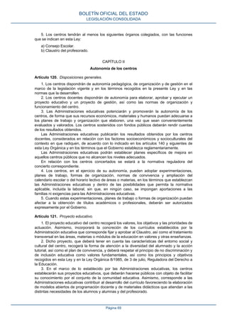 5. Los centros tendrán al menos los siguientes órganos colegiados, con las funciones
que se indican en esta Ley:
a) Consejo Escolar.
b) Claustro del profesorado.
CAPÍTULO II
Autonomía de los centros
Artículo 120. Disposiciones generales.
1. Los centros dispondrán de autonomía pedagógica, de organización y de gestión en el
marco de la legislación vigente y en los términos recogidos en la presente Ley y en las
normas que la desarrollen.
2. Los centros docentes dispondrán de autonomía para elaborar, aprobar y ejecutar un
proyecto educativo y un proyecto de gestión, así como las normas de organización y
funcionamiento del centro.
3. Las Administraciones educativas potenciarán y promoverán la autonomía de los
centros, de forma que sus recursos económicos, materiales y humanos puedan adecuarse a
los planes de trabajo y organización que elaboren, una vez que sean convenientemente
evaluados y valorados. Los centros sostenidos con fondos públicos deberán rendir cuentas
de los resultados obtenidos.
Las Administraciones educativas publicarán los resultados obtenidos por los centros
docentes, considerados en relación con los factores socioeconómicos y socioculturales del
contexto en que radiquen, de acuerdo con lo indicado en los artículos 140 y siguientes de
esta Ley Orgánica y en los términos que el Gobierno establezca reglamentariamente.
Las Administraciones educativas podrán establecer planes específicos de mejora en
aquellos centros públicos que no alcancen los niveles adecuados.
En relación con los centros concertados se estará a la normativa reguladora del
concierto correspondiente.
4. Los centros, en el ejercicio de su autonomía, pueden adoptar experimentaciones,
planes de trabajo, formas de organización, normas de convivencia y ampliación del
calendario escolar o del horario lectivo de áreas o materias, en los términos que establezcan
las Administraciones educativas y dentro de las posibilidades que permita la normativa
aplicable, incluida la laboral, sin que, en ningún caso, se impongan aportaciones a las
familias ni exigencias para las Administraciones educativas.
5. Cuando estas experimentaciones, planes de trabajo o formas de organización puedan
afectar a la obtención de títulos académicos o profesionales, deberán ser autorizados
expresamente por el Gobierno.
Artículo 121. Proyecto educativo.
1. El proyecto educativo del centro recogerá los valores, los objetivos y las prioridades de
actuación. Asimismo, incorporará la concreción de los currículos establecidos por la
Administración educativa que corresponde fijar y aprobar al Claustro, así como el tratamiento
transversal en las áreas, materias o módulos de la educación en valores y otras enseñanzas.
2. Dicho proyecto, que deberá tener en cuenta las características del entorno social y
cultural del centro, recogerá la forma de atención a la diversidad del alumnado y la acción
tutorial, así como el plan de convivencia, y deberá respetar el principio de no discriminación y
de inclusión educativa como valores fundamentales, así como los principios y objetivos
recogidos en esta Ley y en la Ley Orgánica 8/1985, de 3 de julio, Reguladora del Derecho a
la Educación.
3. En el marco de lo establecido por las Administraciones educativas, los centros
establecerán sus proyectos educativos, que deberán hacerse públicos con objeto de facilitar
su conocimiento por el conjunto de la comunidad educativa. Asimismo, corresponde a las
Administraciones educativas contribuir al desarrollo del currículo favoreciendo la elaboración
de modelos abiertos de programación docente y de materiales didácticos que atiendan a las
distintas necesidades de los alumnos y alumnas y del profesorado.
BOLETÍN OFICIAL DEL ESTADO
LEGISLACIÓN CONSOLIDADA
Página 69
 