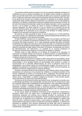 Los principios anteriormente enunciados y las vías de actuación señaladas constituyen el
fundamento en que se asienta la presente Ley. Su objetivo último consiste en sentar las
bases que permitan hacer frente a los importantes desafíos que la educación española tiene
ante sí y lograr las ambiciosas metas que se ha propuesto para los próximos años. Para ello,
la Ley parte de los avances que el sistema educativo ha realizado en las últimas décadas,
incorporando todos aquellos aspectos estructurales y de ordenación que han demostrado su
pertinencia y su eficacia y proponiendo cambios en aquellos otros que requieren revisión. Se
ha huido de la tentación de pretender cambiar todo el sistema educativo, como si se partiese
de cero, y se ha optado, en cambio, por tener en cuenta la experiencia adquirida y los
avances registrados. En última instancia, la Ley se asienta en la convicción de que las
reformas educativas deben ser continuas y paulatinas y que el papel de los legisladores y de
los responsables de la educación no es otro que el de favorecer la mejora continua y
progresiva de la educación que reciben los ciudadanos.
De acuerdo con tales supuestos de base, la Ley se estructura en un título preliminar,
ocho títulos, treinta y una disposiciones adicionales, dieciocho disposiciones transitorias, una
disposición derogatoria y ocho disposiciones finales.
El título Preliminar comienza con un capítulo dedicado a los principios y los fines de la
educación, que constituyen los elementos centrales en torno a los cuales debe organizarse
el conjunto del sistema educativo. En un lugar destacado aparece formulado el principio
fundamental de la calidad de la educación para todo el alumnado, en condiciones de equidad
y con garantía de igualdad de oportunidades. La participación de la comunidad educativa y el
esfuerzo compartido que debe realizar el alumnado, las familias, el profesorado, los centros,
las Administraciones, las instituciones y la sociedad en su conjunto constituyen el
complemento necesario para asegurar una educación de calidad con equidad.
También ocupa un lugar relevante, en la relación de principios de la educación, la
transmisión de aquellos valores que favorecen la libertad personal, la responsabilidad, la
ciudadanía democrática, la solidaridad, la tolerancia, la igualdad, el respeto y la justicia, que
constituyen la base de la vida en común.
Entre los fines de la educación se resaltan el pleno desarrollo de la personalidad y de las
capacidades afectivas del alumnado, la formación en el respeto de los derechos y libertades
fundamentales y de la igualdad efectiva de oportunidades entre hombres y mujeres, el
reconocimiento de la diversidad afectivo-sexual, así como la valoración crítica de las
desigualdades, que permita superar los comportamientos sexistas. Se asume así en su
integridad el contenido de lo expresado en la Ley Orgánica 1/2004, de 28 de diciembre, de
Medidas de Protección Integral contra la Violencia de Género.
Asimismo, se propone el ejercicio de la tolerancia y de la libertad, dentro de los principios
democráticos de convivencia y la prevención de conflictos y la resolución pacífica de los
mismos. Igualmente se insiste en la importancia de la preparación del alumnado para el
ejercicio de la ciudadanía y para la participación en la vida económica, social y cultural, con
actitud crítica y responsable. La relación completa de principios y fines permitirá asentar
sobre bases firmes el conjunto de la actividad educativa.
De acuerdo con los principios rectores que inspiran la Ley, la educación se concibe como
un aprendizaje permanente, que se desarrolla a lo largo de la vida. En consecuencia, todos
los ciudadanos deben tener la posibilidad de formarse dentro y fuera del sistema educativo,
con el fin de adquirir, actualizar, completar y ampliar sus capacidades, conocimientos,
habilidades, aptitudes y competencias para su desarrollo personal y profesional. La Ley
concede al aprendizaje permanente tal importancia que le dedica, junto a la organización de
las enseñanzas, un capítulo específico del título Preliminar.
En ese mismo capítulo se establece la estructura de las enseñanzas, recuperando la
educación infantil como una etapa única y consolidando el resto de las enseñanzas
actualmente existentes, por entender que el sistema educativo ha encontrado en esa
organización una base sólida para su desarrollo. También se regula la educación básica que,
de acuerdo con lo dispuesto en la Constitución, tiene carácter obligatorio y gratuito para
todos los niños y jóvenes de ambos sexos y cuya duración se establece en diez cursos,
comprendiendo la educación primaria y la educación secundaria obligatoria. La atención a la
diversidad se establece como principio fundamental que debe regir toda la enseñanza
básica, con el objetivo de proporcionar a todo el alumnado una educación adecuada a sus
características y necesidades.
BOLETÍN OFICIAL DEL ESTADO
LEGISLACIÓN CONSOLIDADA
Página 7
 