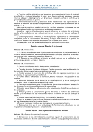 g) Proponer medidas e iniciativas que favorezcan la convivencia en el centro, la igualdad
entre hombres y mujeres, la igualdad de trato y la no discriminación por las causas a que se
refiere el artículo 84.3 de la presente Ley Orgánica, la resolución pacífica de conflictos, y la
prevención de la violencia de género.
h) Promover la conservación y renovación de las instalaciones y del equipo escolar e
informar la obtención de recursos complementarios, de acuerdo con lo establecido en el
artículo 122.3.
i) Informar las directrices para la colaboración, con fines educativos y culturales, con las
Administraciones locales, con otros centros, entidades y organismos.
j) Analizar y valorar el funcionamiento general del centro, la evolución del rendimiento
escolar y los resultados de las evaluaciones internas y externas en las que participe el
centro.
k) Elaborar propuestas e informes, a iniciativa propia o a petición de la Administración
competente, sobre el funcionamiento del centro y la mejora de la calidad de la gestión, así
como sobre aquellos otros aspectos relacionados con la calidad de la misma.
l) Cualesquiera otras que le sean atribuidas por la Administración educativa.
Sección segunda. Claustro de profesores
Artículo 128. Composición.
1. El Claustro de profesores es el órgano propio de participación de los profesores en el
gobierno del centro y tiene la responsabilidad de planificar, coordinar, informar y, en su caso,
decidir sobre todos los aspectos educativos del centro.
2. El Claustro será presidido por el director y estará integrado por la totalidad de los
profesores que presten servicio en el centro.
Artículo 129. Competencias.
El Claustro de profesores tendrá las siguientes competencias:
a) Formular al equipo directivo y al Consejo Escolar propuestas para la elaboración de
los proyectos del centro y de la programación general anual.
b) Aprobar y evaluar la concreción del currículo y todos los aspectos educativos de los
proyectos y de la programación general anual.
c) Fijar los criterios referentes a la orientación, tutoría, evaluación y recuperación de los
alumnos.
d) Promover iniciativas en el ámbito de la experimentación y de la investigación
pedagógica y en la formación del profesorado del centro.
e) Elegir sus representantes en el Consejo Escolar del centro y participar en la selección
del director en los términos establecidos por la presente Ley.
f) Conocer las candidaturas a la dirección y los proyectos de dirección presentados por
los candidatos.
g) Analizar y valorar el funcionamiento general del centro, la evolución del rendimiento
escolar y los resultados de las evaluaciones internas y externas en las que participe el
centro.
h) Informar las normas de organización y funcionamiento del centro.
i) Conocer la resolución de conflictos disciplinarios y la imposición de sanciones y velar
por que éstas se atengan a la normativa vigente.
j) Proponer medidas e iniciativas que favorezcan la convivencia en el centro.
k) Cualesquiera otras que le sean atribuidas por la Administración educativa o por las
respectivas normas de organización y funcionamiento.
Sección tercera. Otros órganos de coordinación docente
Artículo 130. Órganos de coordinación docente.
1. Corresponde a las Administraciones educativas regular el funcionamiento de los
órganos de coordinación docente y de orientación y potenciar los equipos de profesores que
BOLETÍN OFICIAL DEL ESTADO
LEGISLACIÓN CONSOLIDADA
Página 74
 