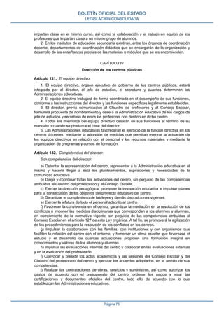 impartan clase en el mismo curso, así como la colaboración y el trabajo en equipo de los
profesores que impartan clase a un mismo grupo de alumnos.
2. En los institutos de educación secundaria existirán, entre los órganos de coordinación
docente, departamentos de coordinación didáctica que se encargarán de la organización y
desarrollo de las enseñanzas propias de las materias o módulos que se les encomienden.
CAPÍTULO IV
Dirección de los centros públicos
Artículo 131. El equipo directivo.
1. El equipo directivo, órgano ejecutivo de gobierno de los centros públicos, estará
integrado por el director, el jefe de estudios, el secretario y cuantos determinen las
Administraciones educativas.
2. El equipo directivo trabajará de forma coordinada en el desempeño de sus funciones,
conforme a las instrucciones del director y las funciones específicas legalmente establecidas.
3. El director, previa comunicación al Claustro de profesores y al Consejo Escolar,
formulará propuesta de nombramiento y cese a la Administración educativa de los cargos de
jefe de estudios y secretario de entre los profesores con destino en dicho centro.
4. Todos los miembros del equipo directivo cesarán en sus funciones al término de su
mandato o cuando se produzca el cese del director.
5. Las Administraciones educativas favorecerán el ejercicio de la función directiva en los
centros docentes, mediante la adopción de medidas que permitan mejorar la actuación de
los equipos directivos en relación con el personal y los recursos materiales y mediante la
organización de programas y cursos de formación.
Artículo 132. Competencias del director.
Son competencias del director:
a) Ostentar la representación del centro, representar a la Administración educativa en el
mismo y hacerle llegar a ésta los planteamientos, aspiraciones y necesidades de la
comunidad educativa.
b) Dirigir y coordinar todas las actividades del centro, sin perjuicio de las competencias
atribuidas al Claustro del profesorado y al Consejo Escolar.
c) Ejercer la dirección pedagógica, promover la innovación educativa e impulsar planes
para la consecución de los objetivos del proyecto educativo del centro.
d) Garantizar el cumplimiento de las leyes y demás disposiciones vigentes.
e) Ejercer la jefatura de todo el personal adscrito al centro.
f) Favorecer la convivencia en el centro, garantizar la mediación en la resolución de los
conflictos e imponer las medidas disciplinarias que correspondan a los alumnos y alumnas,
en cumplimiento de la normativa vigente, sin perjuicio de las competencias atribuidas al
Consejo Escolar en el artículo 127 de esta Ley orgánica. A tal fin, se promoverá la agilización
de los procedimientos para la resolución de los conflictos en los centros.
g) Impulsar la colaboración con las familias, con instituciones y con organismos que
faciliten la relación del centro con el entorno, y fomentar un clima escolar que favorezca el
estudio y el desarrollo de cuantas actuaciones propicien una formación integral en
conocimientos y valores de los alumnos y alumnas.
h) Impulsar las evaluaciones internas del centro y colaborar en las evaluaciones externas
y en la evaluación del profesorado.
i) Convocar y presidir los actos académicos y las sesiones del Consejo Escolar y del
Claustro del profesorado del centro y ejecutar los acuerdos adoptados, en el ámbito de sus
competencias.
j) Realizar las contrataciones de obras, servicios y suministros, así como autorizar los
gastos de acuerdo con el presupuesto del centro, ordenar los pagos y visar las
certificaciones y documentos oficiales del centro, todo ello de acuerdo con lo que
establezcan las Administraciones educativas.
BOLETÍN OFICIAL DEL ESTADO
LEGISLACIÓN CONSOLIDADA
Página 75
 