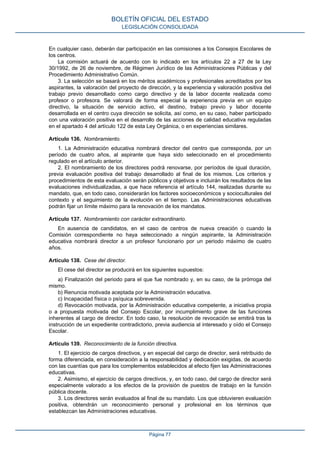 En cualquier caso, deberán dar participación en las comisiones a los Consejos Escolares de
los centros.
La comisión actuará de acuerdo con lo indicado en los artículos 22 a 27 de la Ley
30/1992, de 26 de noviembre, de Régimen Jurídico de las Administraciones Públicas y del
Procedimiento Administrativo Común.
3. La selección se basará en los méritos académicos y profesionales acreditados por los
aspirantes, la valoración del proyecto de dirección, y la experiencia y valoración positiva del
trabajo previo desarrollado como cargo directivo y de la labor docente realizada como
profesor o profesora. Se valorará de forma especial la experiencia previa en un equipo
directivo, la situación de servicio activo, el destino, trabajo previo y labor docente
desarrollada en el centro cuya dirección se solicita, así como, en su caso, haber participado
con una valoración positiva en el desarrollo de las acciones de calidad educativa reguladas
en el apartado 4 del artículo 122 de esta Ley Orgánica, o en experiencias similares.
Artículo 136. Nombramiento.
1. La Administración educativa nombrará director del centro que corresponda, por un
período de cuatro años, al aspirante que haya sido seleccionado en el procedimiento
regulado en el artículo anterior.
2. El nombramiento de los directores podrá renovarse, por períodos de igual duración,
previa evaluación positiva del trabajo desarrollado al final de los mismos. Los criterios y
procedimientos de esta evaluación serán públicos y objetivos e incluirán los resultados de las
evaluaciones individualizadas, a que hace referencia el artículo 144, realizadas durante su
mandato, que, en todo caso, considerarán los factores socioeconómicos y socioculturales del
contexto y el seguimiento de la evolución en el tiempo. Las Administraciones educativas
podrán fijar un límite máximo para la renovación de los mandatos.
Artículo 137. Nombramiento con carácter extraordinario.
En ausencia de candidatos, en el caso de centros de nueva creación o cuando la
Comisión correspondiente no haya seleccionado a ningún aspirante, la Administración
educativa nombrará director a un profesor funcionario por un periodo máximo de cuatro
años.
Artículo 138. Cese del director.
El cese del director se producirá en los siguientes supuestos:
a) Finalización del periodo para el que fue nombrado y, en su caso, de la prórroga del
mismo.
b) Renuncia motivada aceptada por la Administración educativa.
c) Incapacidad física o psíquica sobrevenida.
d) Revocación motivada, por la Administración educativa competente, a iniciativa propia
o a propuesta motivada del Consejo Escolar, por incumplimiento grave de las funciones
inherentes al cargo de director. En todo caso, la resolución de revocación se emitirá tras la
instrucción de un expediente contradictorio, previa audiencia al interesado y oído el Consejo
Escolar.
Artículo 139. Reconocimiento de la función directiva.
1. El ejercicio de cargos directivos, y en especial del cargo de director, será retribuido de
forma diferenciada, en consideración a la responsabilidad y dedicación exigidas, de acuerdo
con las cuantías que para los complementos establecidos al efecto fijen las Administraciones
educativas.
2. Asimismo, el ejercicio de cargos directivos, y, en todo caso, del cargo de director será
especialmente valorado a los efectos de la provisión de puestos de trabajo en la función
pública docente.
3. Los directores serán evaluados al final de su mandato. Los que obtuvieren evaluación
positiva, obtendrán un reconocimiento personal y profesional en los términos que
establezcan las Administraciones educativas.
BOLETÍN OFICIAL DEL ESTADO
LEGISLACIÓN CONSOLIDADA
Página 77
 