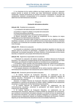 4. Los directores de los centros públicos que hayan ejercido su cargo con valoración
positiva durante el periodo de tiempo que cada Administración educativa determine,
mantendrán, mientras permanezcan en situación de activo, la percepción de una parte del
complemento retributivo correspondiente en la proporción, condiciones y requisitos que
determinen las Administraciones educativas.
TÍTULO VI
Evaluación del sistema educativo
Artículo 140. Finalidad de la evaluación.
1. La evaluación del sistema educativo tendrá como finalidad:
a) Contribuir a mejorar la calidad y la equidad de la educación.
b) Orientar las políticas educativas.
c) Aumentar la transparencia y eficacia del sistema educativo.
d) Ofrecer información sobre el grado de cumplimiento de los objetivos de mejora
establecidos por las Administraciones educativas.
e) Proporcionar información sobre el grado de consecución de los objetivos educativos
españoles y europeos, así como del cumplimiento de los compromisos educativos contraídos
en relación con la demanda de la sociedad española y las metas fijadas en el contexto de la
Unión Europea.
Artículo 141. Ámbito de la evaluación.
La evaluación se extenderá a todos los ámbitos educativos regulados en esta Ley y se
aplicará sobre los procesos de aprendizaje y resultados de los alumnos, la actividad del
profesorado, los procesos educativos, la función directiva, el funcionamiento de los centros
docentes, la inspección y las propias Administraciones educativas.
Artículo 142. Organismos responsables de la evaluación.
1. Realizarán la evaluación del sistema educativo el Instituto Nacional de Evaluación
Educativa y los organismos correspondientes de las Administraciones educativas que éstas
determinen, que evaluarán el sistema educativo en el ámbito de sus competencias.
2. El Gobierno, previa consulta a las Comunidades Autónomas, determinará la estructura
y funciones del Instituto Nacional de Evaluación Educativa, en el que se garantizará la
participación de las Administraciones educativas.
3. Los equipos directivos y el profesorado de los centros docentes colaborarán con las
Administraciones educativas en las evaluaciones que se realicen en sus centros.
Artículo 143. Evaluación general del sistema educativo.
1. El Instituto Nacional de Evaluación Educativa, en colaboración con las
Administraciones educativas, elaborará planes plurianuales de evaluación general del
sistema educativo. Previamente a su realización se harán públicos los criterios y
procedimientos de evaluación.
Asimismo, el Instituto Nacional de Evaluación Educativa establecerá los estándares
metodológicos y científicos que garanticen la calidad, validez y fiabilidad de las evaluaciones
educativas, en colaboración con las Administraciones educativas.
2. El Instituto Nacional de Evaluación Educativa, en colaboración con las
Administraciones educativas, coordinará la participación del Estado español en las
evaluaciones internacionales.
3. El Instituto Nacional de Evaluación Educativa, en colaboración con las
Administraciones educativas, elaborará el Sistema Estatal de Indicadores de la Educación,
que contribuirá al conocimiento del sistema educativo y a orientar la toma de decisiones de
las instituciones educativas y de todos los sectores implicados en la educación. Los datos
necesarios para su elaboración deberán ser facilitados al Ministerio de Educación, Cultura y
Deporte por las Administraciones educativas de las Comunidades Autónomas.
BOLETÍN OFICIAL DEL ESTADO
LEGISLACIÓN CONSOLIDADA
Página 78
 