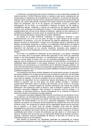 La definición y la organización del currículo constituye uno de los elementos centrales del
sistema educativo. El título Preliminar dedica un capítulo a este asunto, estableciendo sus
componentes y la distribución de competencias en su definición y su proceso de desarrollo.
Especial interés reviste la inclusión de las competencias básicas entre los componentes del
currículo, por cuanto debe permitir caracterizar de manera precisa la formación que deben
recibir los estudiantes. Con el fin de asegurar una formación común y garantizar la
homologación de los títulos, se encomienda al Gobierno la fijación de los objetivos,
competencias básicas, contenidos y criterios de evaluación de los aspectos básicos del
currículo, que constituyen las enseñanzas mínimas, y a las Administraciones educativas el
establecimiento del currículo de las distintas enseñanzas. Además se hace referencia a la
posibilidad de establecer currículos mixtos de enseñanzas del sistema educativo español y
de otros sistemas educativos, conducentes a los títulos respectivos.
Se aborda en el título Preliminar, finalmente, la cooperación territorial y entre
Administraciones, con el fin, por una parte, de lograr la mayor eficacia de los recursos
destinados a la educación, y por otra, de alcanzar los objetivos establecidos con carácter
general, favorecer el conocimiento y aprecio de la diversidad cultural y lingüística de las
distintas Comunidades Autónomas y contribuir a la solidaridad interterritorial y al equilibrio
territorial en la compensación de las desigualdades. Asimismo, se dispone la puesta a
disposición del alumnado de los recursos educativos necesarios para asegurar la
consecución de los fines establecidos en la Ley y la mejora permanente de la educación en
España.
En el título I se establece la ordenación de las enseñanzas y sus etapas. Concebida
como una etapa única, la educación infantil está organizada en dos ciclos que responden
ambos a una intencionalidad educativa, no necesariamente escolar, y que obliga a los
centros a contar desde el primer ciclo con una propuesta pedagógica específica. En el
segundo ciclo se fomentará una primera aproximación a la lecto-escritura, a la iniciación en
habilidades lógico-matemáticas, a una lengua extranjera, al uso de las tecnologías de la
información y la comunicación y al conocimiento de los diferentes lenguajes artísticos. Se
insta a las Administraciones públicas a que desarrollen progresivamente una oferta suficiente
de plazas en el primer ciclo y se dispone que puedan establecer conciertos para garantizar la
gratuidad del segundo ciclo.
Las enseñanzas que tienen carácter obligatorio son la educación primaria y la educación
secundaria obligatoria. En la etapa primaria se pone el énfasis en la atención a la diversidad
del alumnado y en la prevención de las dificultades de aprendizaje, actuando tan pronto
como éstas se detecten. Una de las novedades de la Ley consiste en la realización de una
evaluación de diagnóstico de las competencias básicas alcanzadas por el alumnado al
finalizar el segundo ciclo de esta etapa, que tendrá carácter formativo y orientador,
proporcionará información sobre la situación del alumnado, de los centros y del propio
sistema educativo y permitirá adoptar las medidas pertinentes para mejorar las posibles
deficiencias. Otra evaluación similar se llevará a cabo al finalizar el segundo curso de la
educación secundaria obligatoria. Para favorecer la transición entre la primaria y la
secundaria, el alumnado recibirá un informe personalizado de su evolución al finalizar la
educación primaria e incorporarse a la etapa siguiente.
La educación secundaria obligatoria debe combinar el principio de una educación común
con la atención a la diversidad del alumnado, permitiendo a los centros la adopción de las
medidas organizativas y curriculares que resulten más adecuadas a las características de su
alumnado, de manera flexible y en uso de su autonomía pedagógica. Para lograr estos
objetivos, se propone una concepción de las enseñanzas de carácter más común en los tres
primeros cursos, con programas de refuerzo de las capacidades básicas para el alumnado
que lo requiera, y un cuarto curso de carácter orientador, tanto para los estudios
postobligatorios como para la incorporación a la vida laboral. En los dos primeros cursos se
establece una limitación del número máximo de materias que deben cursarse y se ofrecen
posibilidades para reducir el número de profesores que dan clase a un mismo grupo de
alumnos. El último curso se concibe con una organización flexible de las materias comunes y
optativas, ofreciendo mayores posibilidades de elección al alumnado en función de sus
expectativas futuras y de sus intereses.
Para atender al alumnado con dificultades especiales de aprendizaje se incluyen
programas de diversificación curricular desde el tercer curso de esta etapa. Además, con el
BOLETÍN OFICIAL DEL ESTADO
LEGISLACIÓN CONSOLIDADA
Página 8
 
