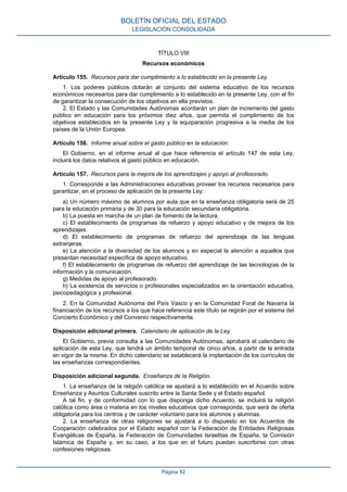 TÍTULO VIII
Recursos económicos
Artículo 155. Recursos para dar cumplimiento a lo establecido en la presente Ley.
1. Los poderes públicos dotarán al conjunto del sistema educativo de los recursos
económicos necesarios para dar cumplimiento a lo establecido en la presente Ley, con el fin
de garantizar la consecución de los objetivos en ella previstos.
2. El Estado y las Comunidades Autónomas acordarán un plan de incremento del gasto
público en educación para los próximos diez años, que permita el cumplimiento de los
objetivos establecidos en la presente Ley y la equiparación progresiva a la media de los
países de la Unión Europea.
Artículo 156. Informe anual sobre el gasto público en la educación.
El Gobierno, en el informe anual al que hace referencia el artículo 147 de esta Ley,
incluirá los datos relativos al gasto público en educación.
Artículo 157. Recursos para la mejora de los aprendizajes y apoyo al profesorado.
1. Corresponde a las Administraciones educativas proveer los recursos necesarios para
garantizar, en el proceso de aplicación de la presente Ley:
a) Un número máximo de alumnos por aula que en la enseñanza obligatoria será de 25
para la educación primaria y de 30 para la educación secundaria obligatoria.
b) La puesta en marcha de un plan de fomento de la lectura.
c) El establecimiento de programas de refuerzo y apoyo educativo y de mejora de los
aprendizajes.
d) El establecimiento de programas de refuerzo del aprendizaje de las lenguas
extranjeras.
e) La atención a la diversidad de los alumnos y en especial la atención a aquellos que
presentan necesidad específica de apoyo educativo.
f) El establecimiento de programas de refuerzo del aprendizaje de las tecnologías de la
información y la comunicación.
g) Medidas de apoyo al profesorado.
h) La existencia de servicios o profesionales especializados en la orientación educativa,
psicopedagógica y profesional.
2. En la Comunidad Autónoma del País Vasco y en la Comunidad Foral de Navarra la
financiación de los recursos a los que hace referencia este título se regirán por el sistema del
Concierto Económico y del Convenio respectivamente.
Disposición adicional primera. Calendario de aplicación de la Ley.
El Gobierno, previa consulta a las Comunidades Autónomas, aprobará el calendario de
aplicación de esta Ley, que tendrá un ámbito temporal de cinco años, a partir de la entrada
en vigor de la misma. En dicho calendario se establecerá la implantación de los currículos de
las enseñanzas correspondientes.
Disposición adicional segunda. Enseñanza de la Religión.
1. La enseñanza de la religión católica se ajustará a lo establecido en el Acuerdo sobre
Enseñanza y Asuntos Culturales suscrito entre la Santa Sede y el Estado español.
A tal fin, y de conformidad con lo que disponga dicho Acuerdo, se incluirá la religión
católica como área o materia en los niveles educativos que corresponda, que será de oferta
obligatoria para los centros y de carácter voluntario para los alumnos y alumnas.
2. La enseñanza de otras religiones se ajustará a lo dispuesto en los Acuerdos de
Cooperación celebrados por el Estado español con la Federación de Entidades Religiosas
Evangélicas de España, la Federación de Comunidades Israelitas de España, la Comisión
Islámica de España y, en su caso, a los que en el futuro puedan suscribirse con otras
confesiones religiosas.
BOLETÍN OFICIAL DEL ESTADO
LEGISLACIÓN CONSOLIDADA
Página 82
 