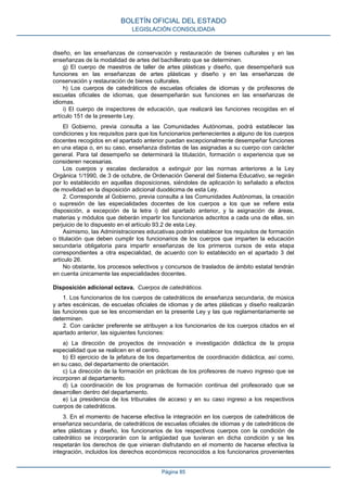 diseño, en las enseñanzas de conservación y restauración de bienes culturales y en las
enseñanzas de la modalidad de artes del bachillerato que se determinen.
g) El cuerpo de maestros de taller de artes plásticas y diseño, que desempeñará sus
funciones en las enseñanzas de artes plásticas y diseño y en las enseñanzas de
conservación y restauración de bienes culturales.
h) Los cuerpos de catedráticos de escuelas oficiales de idiomas y de profesores de
escuelas oficiales de idiomas, que desempeñarán sus funciones en las enseñanzas de
idiomas.
i) El cuerpo de inspectores de educación, que realizará las funciones recogidas en el
artículo 151 de la presente Ley.
El Gobierno, previa consulta a las Comunidades Autónomas, podrá establecer las
condiciones y los requisitos para que los funcionarios pertenecientes a alguno de los cuerpos
docentes recogidos en el apartado anterior puedan excepcionalmente desempeñar funciones
en una etapa o, en su caso, enseñanza distintas de las asignadas a su cuerpo con carácter
general. Para tal desempeño se determinará la titulación, formación o experiencia que se
consideren necesarias.
Los cuerpos y escalas declarados a extinguir por las normas anteriores a la Ley
Orgánica 1/1990, de 3 de octubre, de Ordenación General del Sistema Educativo, se regirán
por lo establecido en aquellas disposiciones, siéndoles de aplicación lo señalado a efectos
de movilidad en la disposición adicional duodécima de esta Ley.
2. Corresponde al Gobierno, previa consulta a las Comunidades Autónomas, la creación
o supresión de las especialidades docentes de los cuerpos a los que se refiere esta
disposición, a excepción de la letra i) del apartado anterior, y la asignación de áreas,
materias y módulos que deberán impartir los funcionarios adscritos a cada una de ellas, sin
perjuicio de lo dispuesto en el artículo 93.2 de esta Ley.
Asimismo, las Administraciones educativas podrán establecer los requisitos de formación
o titulación que deben cumplir los funcionarios de los cuerpos que imparten la educación
secundaria obligatoria para impartir enseñanzas de los primeros cursos de esta etapa
correspondientes a otra especialidad, de acuerdo con lo establecido en el apartado 3 del
artículo 26.
No obstante, los procesos selectivos y concursos de traslados de ámbito estatal tendrán
en cuenta únicamente las especialidades docentes.
Disposición adicional octava. Cuerpos de catedráticos.
1. Los funcionarios de los cuerpos de catedráticos de enseñanza secundaria, de música
y artes escénicas, de escuelas oficiales de idiomas y de artes plásticas y diseño realizarán
las funciones que se les encomiendan en la presente Ley y las que reglamentariamente se
determinen.
2. Con carácter preferente se atribuyen a los funcionarios de los cuerpos citados en el
apartado anterior, las siguientes funciones:
a) La dirección de proyectos de innovación e investigación didáctica de la propia
especialidad que se realicen en el centro.
b) El ejercicio de la jefatura de los departamentos de coordinación didáctica, así como,
en su caso, del departamento de orientación.
c) La dirección de la formación en prácticas de los profesores de nuevo ingreso que se
incorporen al departamento.
d) La coordinación de los programas de formación continua del profesorado que se
desarrollen dentro del departamento.
e) La presidencia de los tribunales de acceso y en su caso ingreso a los respectivos
cuerpos de catedráticos.
3. En el momento de hacerse efectiva la integración en los cuerpos de catedráticos de
enseñanza secundaria, de catedráticos de escuelas oficiales de idiomas y de catedráticos de
artes plásticas y diseño, los funcionarios de los respectivos cuerpos con la condición de
catedrático se incorporarán con la antigüedad que tuvieran en dicha condición y se les
respetarán los derechos de que vinieran disfrutando en el momento de hacerse efectiva la
integración, incluidos los derechos económicos reconocidos a los funcionarios provenientes
BOLETÍN OFICIAL DEL ESTADO
LEGISLACIÓN CONSOLIDADA
Página 85
 