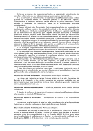 En lo que se refiere a las corporaciones locales, se establecerán procedimientos de
consulta y colaboración con sus federaciones o agrupaciones más representativas.
2. La conservación, el mantenimiento y la vigilancia de los edificios destinados a centros
públicos de educación infantil, de educación primaria o de educación especial,
corresponderán al municipio respectivo. Dichos edificios no podrán destinarse a otros
servicios o finalidades sin autorización previa de la Administración educativa
correspondiente.
3. Cuando el Estado o las Comunidades Autónomas deban afectar, por necesidades de
escolarización, edificios escolares de propiedad municipal en los que se hallen ubicados
centros de educación infantil, de educación primaria o de educación especial, dependientes
de las Administraciones educativas, para impartir educación secundaria o formación
profesional, asumirán, respecto de los mencionados centros, los gastos que los municipios
vinieran sufragando de acuerdo con las disposiciones vigentes, sin perjuicio de la titularidad
demanial que puedan ostentar los municipios respectivos. Lo dispuesto no será de aplicación
respecto a los edificios escolares de propiedad municipal en los que se impartan, además de
educación infantil y educación primaria o educación especial, el primer ciclo de educación
secundaria obligatoria. Si la afectación fuera parcial se establecerá el correspondiente
convenio de colaboración entre las Administraciones afectadas.
4. Los municipios cooperarán con las Administraciones educativas correspondientes en
la obtención de los solares necesarios para la construcción de nuevos centros docentes.
5. Las Administraciones educativas podrán establecer convenios de colaboración con las
corporaciones locales para las enseñanzas artísticas. Dichos convenios podrán contemplar
una colaboración específica en escuelas de enseñanzas artísticas cuyos estudios no
conduzcan a la obtención de títulos con validez académica.
6. Corresponde a las Administraciones educativas establecer el procedimiento para el
uso de los centros docentes, que de ellas dependan, por parte de las autoridades
municipales, fuera del horario lectivo para actividades educativas, culturales, deportivas u
otras de carácter social. Dicho uso quedará únicamente sujeto a las necesidades derivadas
de la programación de las actividades de dichos centros.
7. Las Administraciones educativas, deportivas y municipales, colaborarán para el
establecimiento de procedimientos que permitan el doble uso de las instalaciones deportivas
pertenecientes a los centros docentes o a los municipios.
Disposición adicional decimosexta. Denominación de las etapas educativas.
Las referencias, contenidas en la Ley Orgánica 8/1985, de 3 de julio, Reguladora del
Derecho a la Educación, a los niveles educativos se entienden sustituidas por las
denominaciones que, para los distintos niveles y etapas educativas y para los respectivos
centros, se establecen en esta Ley.
Disposición adicional decimoséptima. Claustro de profesores de los centros privados
concertados.
El claustro de profesores de los centros privados concertados tendrá funciones análogas
a las previstas en el artículo 129 de esta Ley.
Disposición adicional decimoctava. Procedimiento de consulta a las Comunidades
Autónomas.
La referencia en el articulado de esta Ley a las consultas previas a las Comunidades
Autónomas se entienden realizadas en el seno de la Conferencia Sectorial.
Disposición adicional decimonovena. Alumnado extranjero.
Lo establecido en esta Ley en relación con la escolarización, obtención de títulos y
acceso al sistema general de becas y ayudas al estudio será aplicable al alumnado
extranjero en los términos establecidos en la Ley Orgánica 4/2000, de 11 de enero, sobre
derechos y libertades de los Extranjeros en España y su integración social, modificada por la
Ley Orgánica 8/2000, de 22 de diciembre, y en la normativa que las desarrolla.
BOLETÍN OFICIAL DEL ESTADO
LEGISLACIÓN CONSOLIDADA
Página 90
 