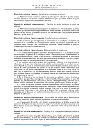 Disposición adicional vigésima. Atención a las víctimas del terrorismo.
Las Administraciones educativas facilitarán que los centros educativos puedan prestar
especial atención a los alumnos víctimas del terrorismo para que éstos reciban la ayuda
necesaria para realizar adecuadamente sus estudios.
Disposición adicional vigesimoprimera. Cambios de centro derivados de actos de
violencia.
Las Administraciones educativas asegurarán la escolarización inmediata de las alumnas
o alumnos que se vean afectados por cambios de centro derivados de actos de violencia de
género o acoso escolar. Igualmente, facilitarán que los centros educativos presten especial
atención a dichos alumnos.
Disposición adicional vigesimosegunda. Transformación de enseñanzas.
En el supuesto de que en el proceso de ordenación de la enseñanza universitaria se
definieran en el futuro títulos que correspondan a estudios regulados en la presente Ley, el
Gobierno, previa consulta a las Comunidades Autónomas, podrá establecer el oportuno
proceso de transformación de tales estudios.
Disposición adicional vigesimotercera. Datos personales de los alumnos.
1. Los centros docentes podrán recabar los datos personales de su alumnado que sean
necesarios para el ejercicio de su función educativa. Dichos datos podrán hacer referencia al
origen y ambiente familiar y social, a características o condiciones personales, al desarrollo y
resultados de su escolarización, así como a aquellas otras circunstancias cuyo conocimiento
sea necesario para la educación y orientación de los alumnos.
2. Los padres o tutores y los propios alumnos deberán colaborar en la obtención de la
información a la que hace referencia este artículo. La incorporación de un alumno a un
centro docente supondrá el consentimiento para el tratamiento de sus datos y, en su caso, la
cesión de datos procedentes del centro en el que hubiera estado escolarizado con
anterioridad, en los términos establecidos en la legislación sobre protección de datos. En
todo caso, la información a la que se refiere este apartado será la estrictamente necesaria
para la función docente y orientadora, no pudiendo tratarse con fines diferentes del educativo
sin consentimiento expreso.
3. En el tratamiento de los datos del alumnado se aplicarán normas técnicas y
organizativas que garanticen su seguridad y confidencialidad. El profesorado y el resto del
personal que, en el ejercicio de sus funciones, acceda a datos personales y familiares o que
afecten al honor e intimidad de los menores o sus familias quedará sujeto al deber de sigilo.
4. La cesión de los datos, incluidos los de carácter reservado, necesarios para el sistema
educativo, se realizará preferentemente por vía telemática y estará sujeta a la legislación en
materia de protección de datos de carácter personal. En el caso de la cesión de datos entre
Comunidades Autónomas o entre éstas y el Estado, las condiciones mínimas serán
acordadas por el Gobierno con las Comunidades Autónomas, en el seno de la Conferencia
Sectorial de Educación.
Disposición adicional vigesimocuarta. Incorporación de créditos en los Presupuestos
Generales del Estado para la gratuidad del segundo ciclo de educación infantil.
Los Presupuestos Generales del Estado correspondientes al ámbito temporal de
aplicación de la presente Ley incorporarán progresivamente los créditos necesarios para
hacer efectiva la gratuidad del segundo ciclo de la educación infantil a la que se refiere el
artículo 15.2.
Disposición adicional vigesimoquinta. Fomento de la igualdad efectiva entre hombres y
mujeres.
Con el fin de favorecer la igualdad de derechos y oportunidades y fomentar la igualdad
efectiva entre hombres y mujeres, los centros que desarrollen el principio de coeducación en
todas las etapas educativas, serán objeto de atención preferente y prioritaria en la aplicación
BOLETÍN OFICIAL DEL ESTADO
LEGISLACIÓN CONSOLIDADA
Página 91
 