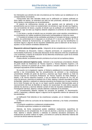 los interesados que advierta de esta circunstancia por los medios que se establezcan en la
correspondiente convocatoria.
Transcurridos diez días naturales desde que la notificación se hubiese publicado en
dicho tablón de edictos, se entenderá que ésta ha sido practicada, dándose por cumplido
dicho trámite y continuándose con el procedimiento.
El sistema de notificaciones previsto en este apartado será de aplicación a los
procedimientos que se inicien con posterioridad a la entrada en vigor de esta Ley Orgánica.
Las convocatorias de becas y ayudas al estudio que se publiquen con posterioridad a la
entrada en vigor de esta Ley Orgánica deberán adaptarse al contenido de esta disposición
adicional.
2. Las becas y ayudas al estudio que se concedan para cursar estudios universitarios y
no universitarios con validez académica oficial serán inembargables en todos los casos.
3. Procederá el reintegro de las cantidades percibidas en concepto de becas y ayudas al
estudio, de conformidad con lo dispuesto en el artículo 37.1.i) de la Ley 38/2003, de 17 de
noviembre, General de Subvenciones, en aquellos casos en los que los beneficiarios no
reunieran alguno o algunos de los requisitos establecidos para la obtención de las becas o
ayudas o no los hubieran acreditado debidamente.
Disposición adicional trigésima quinta. Integración de las competencias en el currículo.
El Ministerio de Educación, Cultura y Deporte promoverá, en cooperación con las
Comunidades Autónomas, la adecuada descripción de las relaciones entre las competencias
y los contenidos y criterios de evaluación de las diferentes enseñanzas a partir de la entrada
en vigor de esta Ley Orgánica.
A estos efectos, se prestará atención prioritaria al currículo de la enseñanza básica.
Disposición adicional trigésima sexta. Admisión a las enseñanzas universitarias oficiales
de grado desde las titulaciones de Técnico Superior y Técnico Deportivo Superior y de
alumnos y alumnas en posesión de un título, diploma o estudio obtenido o realizado en el
extranjero equivalente al título de Bachiller.
De acuerdo con la legislación vigente, el Gobierno establecerá la normativa básica que
permita a las Universidades fijar los procedimientos de admisión a las enseñanzas
universitarias oficiales de grado de alumnos y alumnas que hayan obtenido un título de
Técnico Superior de Formación Profesional, de Técnico Superior de Artes Plásticas y
Diseño, o de Técnico Deportivo Superior, a que se refieren los artículos 44, 53 y 65, así
como de alumnos y alumnas en posesión de un título, diploma o estudio equivalente al título
de Bachiller, obtenido o realizado en sistemas educativos de Estados que no sean miembros
de la Unión Europea con los que no se hayan suscrito acuerdos internacionales para el
reconocimiento del título de Bachiller en régimen de reciprocidad. En este último supuesto
además los alumnos y alumnas deberán cumplir el resto de requisitos establecidos para la
homologación del título, diploma o estudio obtenido o realizado en el extranjero.
Los procedimientos deberán respetar los principios de igualdad, no discriminación,
mérito y capacidad y utilizarán alguno o algunos de los siguientes criterios de valoración de
los estudiantes:
a) Calificación final obtenida en las enseñanzas cursadas, y/o en módulos o materias
concretas.
b) Relación entre los currículos de las titulaciones anteriores y los títulos universitarios
solicitados.
c) Formación académica o profesional complementaria.
d) Estudios superiores cursados con anterioridad.
Además, de forma excepcional podrán establecer evaluaciones específicas de
conocimientos y/o de competencias. En el caso de alumnos y alumnas en posesión de un
título, diploma o estudio obtenido o realizado en sistemas educativos extranjeros, las
evaluaciones se podrán realizar en inglés, y se tendrá en cuenta las diferentes materias del
currículo de dichos sistemas educativos.
BOLETÍN OFICIAL DEL ESTADO
LEGISLACIÓN CONSOLIDADA
Página 94
 