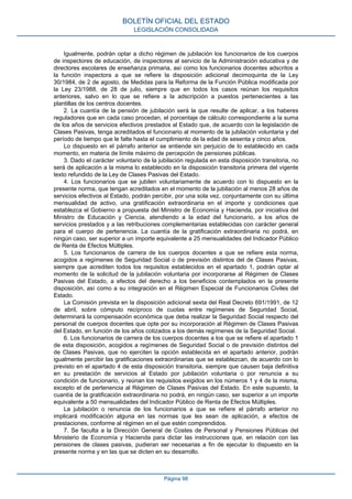 Igualmente, podrán optar a dicho régimen de jubilación los funcionarios de los cuerpos
de inspectores de educación, de inspectores al servicio de la Administración educativa y de
directores escolares de enseñanza primaria, así como los funcionarios docentes adscritos a
la función inspectora a que se refiere la disposición adicional decimoquinta de la Ley
30/1984, de 2 de agosto, de Medidas para la Reforma de la Función Pública modificada por
la Ley 23/1988, de 28 de julio, siempre que en todos los casos reúnan los requisitos
anteriores, salvo en lo que se refiere a la adscripción a puestos pertenecientes a las
plantillas de los centros docentes.
2. La cuantía de la pensión de jubilación será la que resulte de aplicar, a los haberes
reguladores que en cada caso procedan, el porcentaje de cálculo correspondiente a la suma
de los años de servicios efectivos prestados al Estado que, de acuerdo con la legislación de
Clases Pasivas, tenga acreditados el funcionario al momento de la jubilación voluntaria y del
período de tiempo que le falte hasta el cumplimiento de la edad de sesenta y cinco años.
Lo dispuesto en el párrafo anterior se entiende sin perjuicio de lo establecido en cada
momento, en materia de límite máximo de percepción de pensiones públicas.
3. Dado el carácter voluntario de la jubilación regulada en esta disposición transitoria, no
será de aplicación a la misma lo establecido en la disposición transitoria primera del vigente
texto refundido de la Ley de Clases Pasivas del Estado.
4. Los funcionarios que se jubilen voluntariamente de acuerdo con lo dispuesto en la
presente norma, que tengan acreditados en el momento de la jubilación al menos 28 años de
servicios efectivos al Estado, podrán percibir, por una sola vez, conjuntamente con su última
mensualidad de activo, una gratificación extraordinaria en el importe y condiciones que
establezca el Gobierno a propuesta del Ministro de Economía y Hacienda, por iniciativa del
Ministro de Educación y Ciencia, atendiendo a la edad del funcionario, a los años de
servicios prestados y a las retribuciones complementarias establecidas con carácter general
para el cuerpo de pertenencia. La cuantía de la gratificación extraordinaria no podrá, en
ningún caso, ser superior a un importe equivalente a 25 mensualidades del Indicador Público
de Renta de Efectos Múltiples.
5. Los funcionarios de carrera de los cuerpos docentes a que se refiere esta norma,
acogidos a regímenes de Seguridad Social o de previsión distintos del de Clases Pasivas,
siempre que acrediten todos los requisitos establecidos en el apartado 1, podrán optar al
momento de la solicitud de la jubilación voluntaria por incorporarse al Régimen de Clases
Pasivas del Estado, a efectos del derecho a los beneficios contemplados en la presente
disposición, así como a su integración en el Régimen Especial de Funcionarios Civiles del
Estado.
La Comisión prevista en la disposición adicional sexta del Real Decreto 691/1991, de 12
de abril, sobre cómputo recíproco de cuotas entre regímenes de Seguridad Social,
determinará la compensación económica que deba realizar la Seguridad Social respecto del
personal de cuerpos docentes que opte por su incorporación al Régimen de Clases Pasivas
del Estado, en función de los años cotizados a los demás regímenes de la Seguridad Social.
6. Los funcionarios de carrera de los cuerpos docentes a los que se refiere el apartado 1
de esta disposición, acogidos a regímenes de Seguridad Social o de previsión distintos del
de Clases Pasivas, que no ejerciten la opción establecida en el apartado anterior, podrán
igualmente percibir las gratificaciones extraordinarias que se establezcan, de acuerdo con lo
previsto en el apartado 4 de esta disposición transitoria, siempre que causen baja definitiva
en su prestación de servicios al Estado por jubilación voluntaria o por renuncia a su
condición de funcionario, y reúnan los requisitos exigidos en los números 1 y 4 de la misma,
excepto el de pertenencia al Régimen de Clases Pasivas del Estado. En este supuesto, la
cuantía de la gratificación extraordinaria no podrá, en ningún caso, ser superior a un importe
equivalente a 50 mensualidades del Indicador Público de Renta de Efectos Múltiples.
La jubilación o renuncia de los funcionarios a que se refiere el párrafo anterior no
implicará modificación alguna en las normas que les sean de aplicación, a efectos de
prestaciones, conforme al régimen en el que estén comprendidos.
7. Se faculta a la Dirección General de Costes de Personal y Pensiones Públicas del
Ministerio de Economía y Hacienda para dictar las instrucciones que, en relación con las
pensiones de clases pasivas, pudieran ser necesarias a fin de ejecutar lo dispuesto en la
presente norma y en las que se dicten en su desarrollo.
BOLETÍN OFICIAL DEL ESTADO
LEGISLACIÓN CONSOLIDADA
Página 98
 