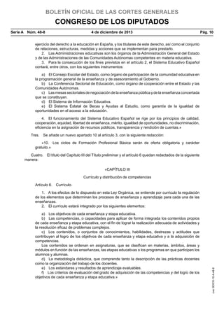 BOLETÍN OFICIAL DE LAS CORTES GENERALES

CONGRESO DE LOS DIPUTADOS
Serie A  Núm. 48-8	

4 de diciembre de 2013	

Pág. 10

ejercicio del derecho a la educación en España, y los titulares de este derecho, así como el conjunto
de relaciones, estructuras, medidas y acciones que se implementan para prestarlo.
2.  Las Administraciones educativas son los órganos de la Administración General del Estado
y de las Administraciones de las Comunidades Autónomas competentes en materia educativa.
3.  Para la consecución de los fines previstos en el artículo 2, el Sistema Educativo Español
contará, entre otros, con los siguientes instrumentos:
a)  El Consejo Escolar del Estado, como órgano de participación de la comunidad educativa en
la programación general de la enseñanza y de asesoramiento al Gobierno.
b)  La Conferencia Sectorial de Educación, como órgano de cooperación entre el Estado y las
Comunidades Autónomas.
c)  Las mesas sectoriales de negociación de la enseñanza pública y de la enseñanza concertada
que se constituyan.
d)  El Sistema de Información Educativa.
e)  El Sistema Estatal de Becas y Ayudas al Estudio, como garantía de la igualdad de
oportunidades en el acceso a la educación.
4.  El funcionamiento del Sistema Educativo Español se rige por los principios de calidad,
cooperación, equidad, libertad de enseñanza, mérito, igualdad de oportunidades, no discriminación,
eficiencia en la asignación de recursos públicos, transparencia y rendición de cuentas.»
Tres.  Se añade un nuevo apartado 10 al artículo 3, con la siguiente redacción:
«10.  Los ciclos de Formación Profesional Básica serán de oferta obligatoria y carácter
gratuito.»
Cuatro.  El título del Capítulo III del Título preliminar y el artículo 6 quedan redactados de la siguiente
manera:
«CAPÍTULO III
Currículo y distribución de competencias
Artículo 6.  Currículo.

a)  Los objetivos de cada enseñanza y etapa educativa.
b)  Las competencias, o capacidades para aplicar de forma integrada los contenidos propios
de cada enseñanza y etapa educativa, con el fin de lograr la realización adecuada de actividades y
la resolución eficaz de problemas complejos.
c)  Los contenidos, o conjuntos de conocimientos, habilidades, destrezas y actitudes que
contribuyen al logro de los objetivos de cada enseñanza y etapa educativa y a la adquisición de
competencias.
Los contenidos se ordenan en asignaturas, que se clasifican en materias, ámbitos, áreas y
módulos en función de las enseñanzas, las etapas educativas o los programas en que participen los
alumnos y alumnas.
d)  La metodología didáctica, que comprende tanto la descripción de las prácticas docentes
como la organización del trabajo de los docentes.
e)  Los estándares y resultados de aprendizaje evaluables.
f)  Los criterios de evaluación del grado de adquisición de las competencias y del logro de los
objetivos de cada enseñanza y etapa educativa.»

cve: BOCG-10-A-48-8

1.  A los efectos de lo dispuesto en esta Ley Orgánica, se entiende por currículo la regulación
de los elementos que determinan los procesos de enseñanza y aprendizaje para cada una de las
enseñanzas.
2.  El currículo estará integrado por los siguientes elementos:

 
