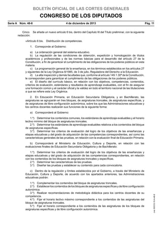 BOLETÍN OFICIAL DE LAS CORTES GENERALES

CONGRESO DE LOS DIPUTADOS
Serie A  Núm. 48-8	

4 de diciembre de 2013	

Pág. 11

Cinco.  Se añade un nuevo artículo 6 bis, dentro del Capítulo III del Título preliminar, con la siguiente
redacción:
«Artículo 6 bis.  Distribución de competencias.
1.  Corresponde al Gobierno:
a)  La ordenación general del sistema educativo.
b)  La regulación de las condiciones de obtención, expedición y homologación de títulos
académicos y profesionales y de las normas básicas para el desarrollo del artículo 27 de la
Constitución, a fin de garantizar el cumplimiento de las obligaciones de los poderes públicos en esta
materia.
c)  La programación general de la enseñanza, en los términos establecidos en los artículos 27
y siguientes de la Ley Orgánica 8/1985, de 3 de julio, Reguladora del Derecho a la Educación.
d)  La alta inspección y demás facultades que, conforme al artículo 149.1.30ª de la Constitución,
le corresponden para garantizar el cumplimiento de las obligaciones de los poderes públicos.
e)  El diseño del currículo básico, en relación con los objetivos, competencias, contenidos,
criterios de evaluación, estándares y resultados de aprendizaje evaluables, con el fin de asegurar
una formación común y el carácter oficial y la validez en todo el territorio nacional de las titulaciones
a que se refiere esta Ley Orgánica.
2.  En Educación Primaria, en Educación Secundaria Obligatoria, y en Bachillerato, las
asignaturas se agruparán en tres bloques, de asignaturas troncales, de asignaturas específicas, y
de asignaturas de libre configuración autonómica, sobre los que las Administraciones educativas y
los centros docentes realizarán sus funciones de la siguiente forma:
a)  Corresponderá al Gobierno:
1.º)  Determinar los contenidos comunes, los estándares de aprendizaje evaluables y el horario
lectivo mínimo del bloque de asignaturas troncales.
2.º)  Determinar los estándares de aprendizaje evaluables relativos a los contenidos del bloque
de asignaturas específicas.
3.º)  Determinar los criterios de evaluación del logro de los objetivos de las enseñanzas y
etapas educativas y del grado de adquisición de las competencias correspondientes, así como las
características generales de las pruebas, en relación con la evaluación final de Educación Primaria.
b)  Corresponderá al Ministerio de Educación, Cultura y Deporte, en relación con las
evaluaciones finales de Educación Secundaria Obligatoria y de Bachillerato:
1.º)  Determinar los criterios de evaluación del logro de los objetivos de las enseñanzas y
etapas educativas y del grado de adquisición de las competencias correspondientes, en relación
con los contenidos de los bloques de asignaturas troncales y específicas.
2.º)  Determinar las características de las pruebas.
3.º)  Diseñar las pruebas y establecer su contenido para cada convocatoria.

1.º)  Complementar los contenidos del bloque de asignaturas troncales.
2.º)  Establecer los contenidos de los bloques de asignaturas específicas y de libre configuración
autonómica.
3.º)  Realizar recomendaciones de metodología didáctica para los centros docentes de su
competencia.
4.º)  Fijar el horario lectivo máximo correspondiente a los contenidos de las asignaturas del
bloque de asignaturas troncales.
5.º)  Fijar el horario correspondiente a los contenidos de las asignaturas de los bloques de
asignaturas específicas y de libre configuración autonómica.

cve: BOCG-10-A-48-8

c)  Dentro de la regulación y límites establecidos por el Gobierno, a través del Ministerio de
Educación, Cultura y Deporte, de acuerdo con los apartados anteriores, las Administraciones
educativas podrán:

 
