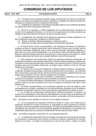BOLETÍN OFICIAL DE LAS CORTES GENERALES

CONGRESO DE LOS DIPUTADOS
Serie A  Núm. 48-8	

4 de diciembre de 2013	

Pág. 12

6.º)  En relación con la evaluación durante la etapa, complementar los criterios de evaluación
relativos a los bloques de asignaturas troncales y específicas, y establecer los criterios de evaluación
del bloque de asignaturas de libre configuración autonómica.
7.º)  Establecer los estándares de aprendizaje evaluables relativos a los contenidos del bloque
de asignaturas de libre configuración autonómica.
d)  Dentro de la regulación y límites establecidos por las Administraciones educativas de
acuerdo con los apartados anteriores, y en función de la programación de la oferta educativa que
establezca cada Administración educativa, los centros docentes podrán:
1.º)  Complementar los contenidos de los bloques de asignaturas troncales, específicas y de
libre configuración autonómica y configurar su oferta formativa.
2.º)  Diseñar e implantar métodos pedagógicos y didácticos propios.
3.º)  Determinar la carga horaria correspondiente a las diferentes asignaturas.
e)  El horario lectivo mínimo correspondiente a las asignaturas del bloque de asignaturas
troncales se fijará en cómputo global para toda la Educación Primaria, para el primer ciclo de
Educación Secundaria Obligatoria, para el cuarto curso de Educación Secundaria Obligatoria, y
para cada uno de los cursos de Bachillerato, y no será inferior al 50% del total del horario lectivo
fijado por cada Administración educativa como general. En este cómputo no se tendrán en cuenta
posibles ampliaciones del horario que se puedan establecer sobre el horario general.
3.  Para el segundo ciclo de Educación Infantil, las enseñanzas artísticas profesionales, las
enseñanzas de idiomas y las enseñanzas deportivas, el Gobierno fijará los objetivos, competencias,
contenidos y criterios de evaluación del currículo básico, que requerirán el 55 por 100 de los horarios
escolares para las Comunidades Autónomas que tengan lengua cooficial y el 65 por 100 para
aquellas que no la tengan.
4.  En relación con la Formación Profesional, el Gobierno fijará los objetivos, competencias,
contenidos, resultados de aprendizaje y criterios de evaluación del currículo básico. Los contenidos
del currículo básico requerirán el 55 por 100 de los horarios para las Comunidades Autónomas que
tengan lengua cooficial y el 65 por 100 para aquellas que no la tengan.
5.  Las Administraciones educativas fomentarán y potenciarán la autonomía de los centros,
evaluarán sus resultados y aplicarán los oportunos planes de actuación.
Los centros docentes desarrollarán y complementarán, en su caso, el currículo de las diferentes
etapas y ciclos en uso de su autonomía, tal y como se recoge en el Capítulo II del Título V de la
presente Ley.
6.  Los títulos correspondientes a las enseñanzas reguladas por esta Ley Orgánica serán
homologados por el Estado y expedidos por las Administraciones educativas en las condiciones
previstas en la legislación vigente y en las normas básicas y específicas que al efecto se dicten.
7.  En el marco de la cooperación internacional en materia de educación, el Gobierno, de
acuerdo con lo establecido en este artículo, podrá establecer currículos mixtos de enseñanzas del
sistema educativo español y de otros sistemas educativos, conducentes a los títulos respectivos.»
Seis.  Se añade un nuevo apartado 3 al artículo 9, con la siguiente redacción:

Siete.  Se modifica el apartado 2 del artículo 16, con la siguiente redacción:
«2.  La finalidad de la Educación Primaria es facilitar a los alumnos y alumnas los aprendizajes
de la expresión y comprensión oral, la lectura, la escritura, el cálculo, la adquisición de nociones
básicas de la cultura, y el hábito de convivencia así como los de estudio y trabajo, el sentido

cve: BOCG-10-A-48-8

«3.  En los programas de cooperación territorial se tendrá en cuenta, como criterio para la
distribución territorial de recursos económicos, la singularidad de estos programas en términos
orientados a favorecer la igualdad de oportunidades. Se valorará especialmente el fenómeno de la
despoblación de un territorio, así como la dispersión geográfica de la población, la insularidad y las
necesidades específicas que presenta la escolarización del alumnado de zonas rurales.»

 