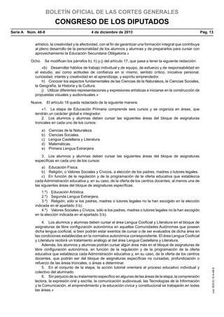 BOLETÍN OFICIAL DE LAS CORTES GENERALES

CONGRESO DE LOS DIPUTADOS
Serie A  Núm. 48-8	

4 de diciembre de 2013	

Pág. 13

artístico, la creatividad y la afectividad, con el fin de garantizar una formación integral que contribuya
al pleno desarrollo de la personalidad de los alumnos y alumnas y de prepararlos para cursar con
aprovechamiento la Educación Secundaria Obligatoria.»
Ocho.  Se modifican los párrafos b), h) y j) del artículo 17, que pasa a tener la siguiente redacción:
«b)  Desarrollar hábitos de trabajo individual y de equipo, de esfuerzo y de responsabilidad en
el estudio, así como actitudes de confianza en sí mismo, sentido crítico, iniciativa personal,
curiosidad, interés y creatividad en el aprendizaje, y espíritu emprendedor.
h)  Conocer los aspectos fundamentales de las Ciencias de la Naturaleza, la Ciencias Sociales,
la Geografía, la Historia y la Cultura.
j)  Utilizar diferentes representaciones y expresiones artísticas e iniciarse en la construcción de
propuestas visuales y audiovisuales.»
Nueve.  El artículo 18 queda redactado de la siguiente manera:
«1.  La etapa de Educación Primaria comprende seis cursos y se organiza en áreas, que
tendrán un carácter global e integrador.
2.  Los alumnos y alumnas deben cursar las siguientes áreas del bloque de asignaturas
troncales en cada uno de los cursos:
a)  Ciencias de la Naturaleza.
b)  Ciencias Sociales.
c)  Lengua Castellana y Literatura.
d) Matemáticas.
e)  Primera Lengua Extranjera.
3.  Los alumnos y alumnas deben cursar las siguientes áreas del bloque de asignaturas
específicas en cada uno de los cursos:
a)  Educación Física.
b)  Religión, o Valores Sociales y Cívicos, a elección de los padres, madres o tutores legales.
c)  En función de la regulación y de la programación de la oferta educativa que establezca
cada Administración educativa y, en su caso, de la oferta de los centros docentes, al menos una de
las siguientes áreas del bloque de asignaturas específicas:

4.  Los alumnos y alumnas deben cursar el área Lengua Cooficial y Literatura en el bloque de
asignaturas de libre configuración autonómica en aquellas Comunidades Autónomas que posean
dicha lengua cooficial, si bien podrán estar exentos de cursar o de ser evaluados de dicha área en
las condiciones establecidas en la normativa autonómica correspondiente. El área Lengua Cooficial
y Literatura recibirá un tratamiento análogo al del área Lengua Castellana y Literatura.
Además, los alumnos y alumnas podrán cursar algún área más en el bloque de asignaturas de
libre configuración autonómica, en función de la regulación y de la programación de la oferta
educativa que establezca cada Administración educativa y, en su caso, de la oferta de los centros
docentes, que podrán ser del bloque de asignaturas específicas no cursadas, profundización o
refuerzo de las áreas troncales, o áreas a determinar.
5.  En el conjunto de la etapa, la acción tutorial orientará el proceso educativo individual y
colectivo del alumnado.
6.  Sin perjuicio de su tratamiento específico en algunas de las áreas de la etapa, la comprensión
lectora, la expresión oral y escrita, la comunicación audiovisual, las Tecnologías de la Información
y la Comunicación, el emprendimiento y la educación cívica y constitucional se trabajarán en todas
las áreas.»

cve: BOCG-10-A-48-8

1.º)  Educación Artística.
2.º)  Segunda Lengua Extranjera.
3.º)  Religión, sólo si los padres, madres o tutores legales no la han escogido en la elección
indicada en el apartado 3.b).
4.º)  Valores Sociales y Cívicos, sólo si los padres, madres o tutores legales no la han escogido
en la elección indicada en el apartado 3.b).

 