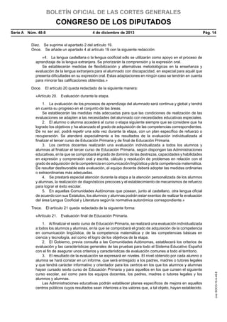 BOLETÍN OFICIAL DE LAS CORTES GENERALES

CONGRESO DE LOS DIPUTADOS
Serie A  Núm. 48-8	

4 de diciembre de 2013	

Pág. 14

Diez.  Se suprime el apartado 2 del artículo 19.
Once.  Se añade un apartado 4 al artículo 19 con la siguiente redacción:
«4.  La lengua castellana o la lengua cooficial sólo se utilizarán como apoyo en el proceso de
aprendizaje de la lengua extranjera. Se priorizarán la comprensión y la expresión oral.
Se establecerán medidas de flexibilización y alternativas metodológicas en la enseñanza y
evaluación de la lengua extranjera para el alumnado con discapacidad, en especial para aquél que
presenta dificultades en su expresión oral. Estas adaptaciones en ningún caso se tendrán en cuenta
para minorar las calificaciones obtenidas.»
Doce.  El artículo 20 queda redactado de la siguiente manera:
«Artículo 20.  Evaluación durante la etapa.
1.  La evaluación de los procesos de aprendizaje del alumnado será continua y global y tendrá
en cuenta su progreso en el conjunto de las áreas.
Se establecerán las medidas más adecuadas para que las condiciones de realización de las
evaluaciones se adapten a las necesidades del alumnado con necesidades educativas especiales.
2.  El alumno o alumna accederá al curso o etapa siguiente siempre que se considere que ha
logrado los objetivos y ha alcanzado el grado de adquisición de las competencias correspondientes.
De no ser así, podrá repetir una sola vez durante la etapa, con un plan específico de refuerzo o
recuperación. Se atenderá especialmente a los resultados de la evaluación individualizada al
finalizar el tercer curso de Educación Primaria y de final de Educación Primaria.
3.  Los centros docentes realizarán una evaluación individualizada a todos los alumnos y
alumnas al finalizar el tercer curso de Educación Primaria, según dispongan las Administraciones
educativas, en la que se comprobará el grado de dominio de las destrezas, capacidades y habilidades
en expresión y comprensión oral y escrita, cálculo y resolución de problemas en relación con el
grado de adquisición de la competencia en comunicación lingüística y de la competencia matemática.
De resultar desfavorable esta evaluación, el equipo docente deberá adoptar las medidas ordinarias
o extraordinarias más adecuadas.
4.  Se prestará especial atención durante la etapa a la atención personalizada de los alumnos
y alumnas, la realización de diagnósticos precoces y el establecimiento de mecanismos de refuerzo
para lograr el éxito escolar.
5.  En aquellas Comunidades Autónomas que posean, junto al castellano, otra lengua oficial
de acuerdo con sus Estatutos, los alumnos y alumnas podrán estar exentos de realizar la evaluación
del área Lengua Cooficial y Literatura según la normativa autonómica correspondiente.»
Trece.  El artículo 21 queda redactado de la siguiente forma:

1.  Al finalizar el sexto curso de Educación Primaria, se realizará una evaluación individualizada
a todos los alumnos y alumnas, en la que se comprobará el grado de adquisición de la competencia
en comunicación lingüística, de la competencia matemática y de las competencias básicas en
ciencia y tecnología, así como el logro de los objetivos de la etapa.
2.  El Gobierno, previa consulta a las Comunidades Autónomas, establecerá los criterios de
evaluación y las características generales de las pruebas para todo el Sistema Educativo Español
con el fin de asegurar unos criterios y características de evaluación comunes a todo el territorio.
3.  El resultado de la evaluación se expresará en niveles. El nivel obtenido por cada alumno o
alumna se hará constar en un informe, que será entregado a los padres, madres o tutores legales
y que tendrá carácter informativo y orientador para los centros en los que los alumnos y alumnas
hayan cursado sexto curso de Educación Primaria y para aquellos en los que cursen el siguiente
curso escolar, así como para los equipos docentes, los padres, madres o tutores legales y los
alumnos y alumnas.
Las Administraciones educativas podrán establecer planes específicos de mejora en aquellos
centros públicos cuyos resultados sean inferiores a los valores que, a tal objeto, hayan establecido.

cve: BOCG-10-A-48-8

«Artículo 21.  Evaluación final de Educación Primaria.

 