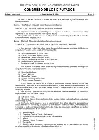 BOLETÍN OFICIAL DE LAS CORTES GENERALES

CONGRESO DE LOS DIPUTADOS
Serie A  Núm. 48-8	

4 de diciembre de 2013	

Pág. 15

En relación con los centros concertados se estará a la normativa reguladora del concierto
correspondiente.»
Catorce.  Se añade un artículo 23 bis con la siguiente redacción:
«Artículo 23 bis.  Ciclos de Educación Secundaria Obligatoria.
La etapa de Educación Secundaria Obligatoria se organiza en materias y comprende dos ciclos,
el primero de tres cursos escolares y el segundo de uno.
El segundo ciclo o cuarto curso de la Educación Secundaria Obligatoria tendrá un carácter
fundamentalmente propedéutico.»
Quince.  El artículo 24 queda redactado de la siguiente manera:
«Artículo 24.  Organización del primer ciclo de Educación Secundaria Obligatoria.
1.  Los alumnos y alumnas deben cursar las siguientes materias generales del bloque de
asignaturas troncales en los cursos primero y segundo:
a) 
b) 
c) 
d) 
e) 
f) 

Biología y Geología en primer curso.
Física y Química en segundo curso.
Geografía e Historia en ambos cursos.
Lengua Castellana y Literatura en ambos cursos.
Matemáticas en ambos cursos.
Primera Lengua Extranjera en ambos cursos.

2.  Los alumnos y alumnas deben cursar las siguientes materias generales del bloque de
asignaturas troncales en el curso tercero:
a) 
b) 
c) 
d) 
e) 

Biología y Geología.
Física y Química.
Geografía e Historia.
Lengua Castellana y Literatura.
Primera Lengua Extranjera.

3.  Como materia de opción, en el bloque de asignaturas troncales deberán cursar, bien
Matemáticas Orientadas a las Enseñanzas Académicas, o bien Matemáticas Orientadas a las
Enseñanzas Aplicadas, a elección de los padres, madres o tutores legales o, en su caso, de los
alumnos y alumnas.
4.  Los alumnos y alumnas deben cursar las siguientes materias del bloque de asignaturas
específicas en cada uno de los cursos:

1.º)  Cultura Clásica.
2.º)  Educación Plástica, Visual y Audiovisual.
3.º)  Iniciación a la Actividad Emprendedora y Empresarial.
4.º) Música.
5.º)  Segunda Lengua Extranjera.
6.º) Tecnología.
7.º)  Religión, sólo si los padres, madres o tutores legales o, en su caso, el alumno o alumna
no la han escogido en la elección indicada en el apartado 4.b).

cve: BOCG-10-A-48-8

a)  Educación Física.
b)  Religión, o Valores Éticos, a elección de los padres, madres o tutores legales o, en su caso,
del alumno o alumna.
c)  En función de la regulación y de la programación de la oferta educativa que establezca
cada Administración educativa y, en su caso, de la oferta de los centros docentes, un mínimo de una
y, máximo de cuatro, de las siguientes materias del bloque de asignaturas específicas, que podrán
ser diferentes en cada uno de los cursos:

 