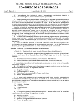 BOLETÍN OFICIAL DE LAS CORTES GENERALES

CONGRESO DE LOS DIPUTADOS
Serie A  Núm. 48-8	

4 de diciembre de 2013	

Pág. 16

8.º)  Valores Éticos, sólo si los padres, madres o tutores legales o, en su caso, el alumno o
alumna no la han escogido en la elección indicada en el apartado 4.b).
5.  Los alumnos y alumnas deben cursar la materia Lengua Cooficial y Literatura del bloque de
asignaturas de libre configuración autonómica en aquellas Comunidades Autónomas que posean
dicha lengua cooficial, si bien podrán estar exentos de cursar o de ser evaluados de dicha materia
en las condiciones establecidas en la normativa autonómica correspondiente. La materia Lengua
Cooficial y Literatura recibirá un tratamiento análogo al de la materia Lengua Castellana y Literatura.
Además, en función de la regulación y de la programación de la oferta educativa que establezca
cada Administración educativa y, en su caso, de la oferta de los centros docentes, los alumnos y
alumnas podrán cursar alguna materia más en el bloque de asignaturas de libre configuración
autonómica, que podrán ser materias del bloque de asignaturas específicas no cursadas, o materias
a determinar. Estas materias del bloque de asignaturas de libre configuración autonómica podrán
ser diferentes en cada uno de los cursos.
6.  Sin perjuicio de su tratamiento específico en algunas de las materias del ciclo, la comprensión
lectora, la expresión oral y escrita, la comunicación audiovisual, las Tecnologías de la Información
y la Comunicación, el emprendimiento y la educación cívica y constitucional se trabajarán en todas
las materias.
7.  Con el fin de facilitar el tránsito del alumnado entre la Educación Primaria y el primer curso
de Educación Secundaria Obligatoria, las Administraciones educativas y, en su caso, los centros
docentes, podrán agrupar las materias del primer curso en ámbitos de conocimiento.»
Dieciséis.  El artículo 25 queda redactado de la siguiente manera:
«Artículo 25.  Organización de cuarto curso de Educación Secundaria Obligatoria.
1.  Los padres, madres o tutores legales o, en su caso, los alumnos y alumnas podrán escoger
cursar el cuarto curso de la Educación Secundaria Obligatoria por una de las dos siguientes
opciones:
a)  Opción de enseñanzas académicas para la iniciación al Bachillerato.
b)  Opción de enseñanzas aplicadas para la iniciación a la Formación Profesional.
A estos efectos, no serán vinculantes las opciones cursadas en tercer curso de Educación
Secundaria Obligatoria.
2.  En la opción de enseñanzas académicas, los alumnos y alumnas deben cursar las siguientes
materias generales del bloque de asignaturas troncales:
a) 
b) 
c) 
d) 

Geografía e Historia.
Lengua Castellana y Literatura.
Matemáticas Orientadas a las Enseñanzas Académicas.
Primera Lengua Extranjera.

3.  En función de la regulación y de la programación de la oferta educativa que establezca
cada Administración educativa y, en su caso, de la oferta de los centros docentes, los alumnos y
alumnas deben cursar al menos dos materias de entre las siguientes materias de opción del bloque
de asignaturas troncales:

4.  En la opción de enseñanzas aplicadas, los alumnos y alumnas deben cursar las siguientes
materias generales del bloque de asignaturas troncales:
a) 
b) 
c) 
d) 

Geografía e Historia.
Lengua Castellana y Literatura.
Matemáticas Orientadas a las Enseñanzas Aplicadas.
Primera Lengua Extranjera.

cve: BOCG-10-A-48-8

1.º)  Biología y Geología.
2.º) Economía.
3.º)  Física y Química.
4.º) Latín.

 
