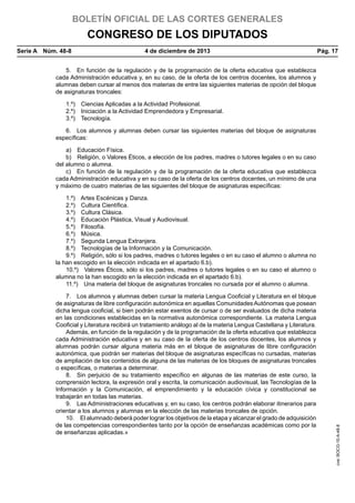 BOLETÍN OFICIAL DE LAS CORTES GENERALES

CONGRESO DE LOS DIPUTADOS
Serie A  Núm. 48-8	

4 de diciembre de 2013	

Pág. 17

5.  En función de la regulación y de la programación de la oferta educativa que establezca
cada Administración educativa y, en su caso, de la oferta de los centros docentes, los alumnos y
alumnas deben cursar al menos dos materias de entre las siguientes materias de opción del bloque
de asignaturas troncales:
1.º)  Ciencias Aplicadas a la Actividad Profesional.
2.º)  Iniciación a la Actividad Emprendedora y Empresarial.
3.º) Tecnología.
6.  Los alumnos y alumnas deben cursar las siguientes materias del bloque de asignaturas
específicas:
a)  Educación Física.
b)  Religión, o Valores Éticos, a elección de los padres, madres o tutores legales o en su caso
del alumno o alumna.
c)  En función de la regulación y de la programación de la oferta educativa que establezca
cada Administración educativa y en su caso de la oferta de los centros docentes, un mínimo de una
y máximo de cuatro materias de las siguientes del bloque de asignaturas específicas:

7.  Los alumnos y alumnas deben cursar la materia Lengua Cooficial y Literatura en el bloque
de asignaturas de libre configuración autonómica en aquellas Comunidades Autónomas que posean
dicha lengua cooficial, si bien podrán estar exentos de cursar o de ser evaluados de dicha materia
en las condiciones establecidas en la normativa autonómica correspondiente. La materia Lengua
Cooficial y Literatura recibirá un tratamiento análogo al de la materia Lengua Castellana y Literatura.
Además, en función de la regulación y de la programación de la oferta educativa que establezca
cada Administración educativa y en su caso de la oferta de los centros docentes, los alumnos y
alumnas podrán cursar alguna materia más en el bloque de asignaturas de libre configuración
autonómica, que podrán ser materias del bloque de asignaturas específicas no cursadas, materias
de ampliación de los contenidos de alguna de las materias de los bloques de asignaturas troncales
o específicas, o materias a determinar.
8.  Sin perjuicio de su tratamiento específico en algunas de las materias de este curso, la
comprensión lectora, la expresión oral y escrita, la comunicación audiovisual, las Tecnologías de la
Información y la Comunicación, el emprendimiento y la educación cívica y constitucional se
trabajarán en todas las materias.
9.  Las Administraciones educativas y, en su caso, los centros podrán elaborar itinerarios para
orientar a los alumnos y alumnas en la elección de las materias troncales de opción.
10.  El alumnado deberá poder lograr los objetivos de la etapa y alcanzar el grado de adquisición
de las competencias correspondientes tanto por la opción de enseñanzas académicas como por la
de enseñanzas aplicadas.»

cve: BOCG-10-A-48-8

1.º)  Artes Escénicas y Danza.
2.º)  Cultura Científica.
3.º)  Cultura Clásica.
4.º)  Educación Plástica, Visual y Audiovisual.
5.º) Filosofía.
6.º) Música.
7.º)  Segunda Lengua Extranjera.
8.º)  Tecnologías de la Información y la Comunicación.
9.º)  Religión, sólo si los padres, madres o tutores legales o en su caso el alumno o alumna no
la han escogido en la elección indicada en el apartado 6.b).
10.º)  Valores Éticos, sólo si los padres, madres o tutores legales o en su caso el alumno o
alumna no la han escogido en la elección indicada en el apartado 6.b).
11.º)  Una materia del bloque de asignaturas troncales no cursada por el alumno o alumna.

 